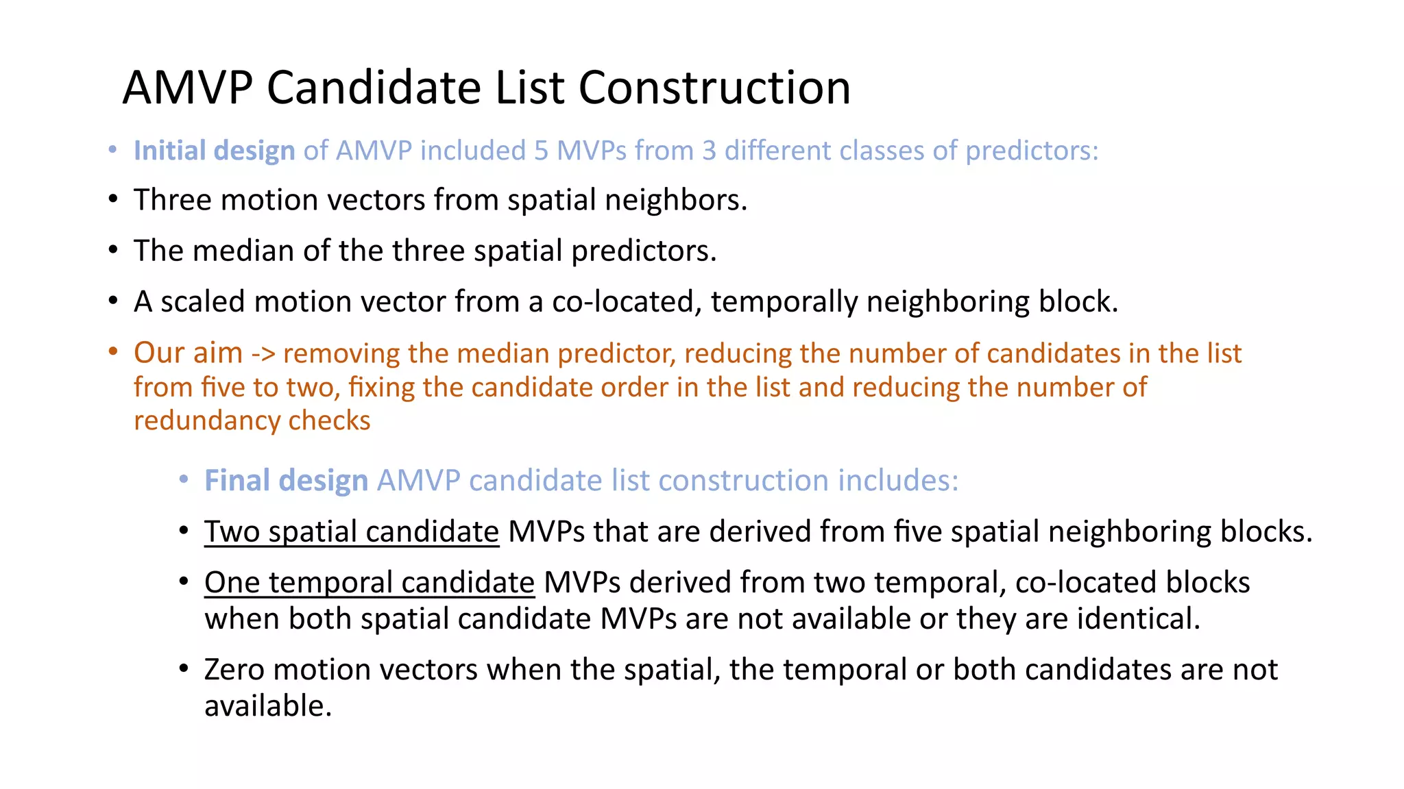 AMVP Candidate List Construction • Initial design of AMVP included 5 MVPs from 3 different classes of predictors: • Three motion vectors from spatial neighbors. • The median of the three spatial predictors. • A scaled motion vector from a co-located, temporally neighboring block. • Our aim -> removing the median predictor, reducing the number of candidates in the list from ﬁve to two, ﬁxing the candidate order in the list and reducing the number of redundancy checks • Final design AMVP candidate list construction includes: • Two spatial candidate MVPs that are derived from ﬁve spatial neighboring blocks. • One temporal candidate MVPs derived from two temporal, co-located blocks when both spatial candidate MVPs are not available or they are identical. • Zero motion vectors when the spatial, the temporal or both candidates are not available. 