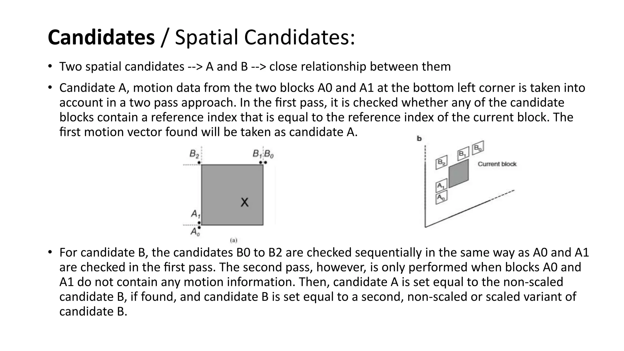Candidates / Spatial Candidates: • Two spatial candidates --> A and B --> close relationship between them • Candidate A, motion data from the two blocks A0 and A1 at the bottom left corner is taken into account in a two pass approach. In the ﬁrst pass, it is checked whether any of the candidate blocks contain a reference index that is equal to the reference index of the current block. The ﬁrst motion vector found will be taken as candidate A. • For candidate B, the candidates B0 to B2 are checked sequentially in the same way as A0 and A1 are checked in the ﬁrst pass. The second pass, however, is only performed when blocks A0 and A1 do not contain any motion information. Then, candidate A is set equal to the non-scaled candidate B, if found, and candidate B is set equal to a second, non-scaled or scaled variant of candidate B. 