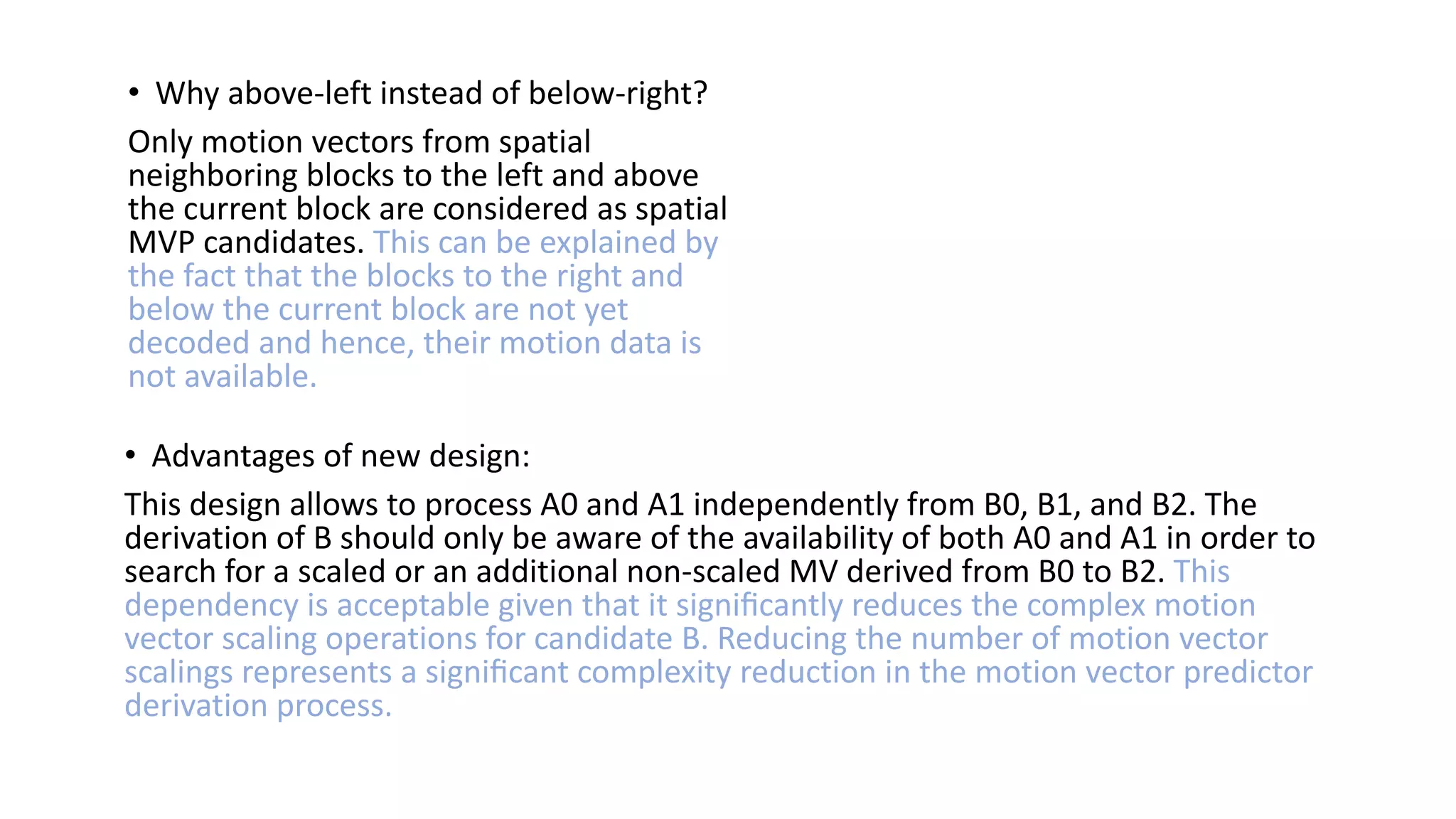• Why above-left instead of below-right? Only motion vectors from spatial neighboring blocks to the left and above the current block are considered as spatial MVP candidates. This can be explained by the fact that the blocks to the right and below the current block are not yet decoded and hence, their motion data is not available. • Advantages of new design: This design allows to process A0 and A1 independently from B0, B1, and B2. The derivation of B should only be aware of the availability of both A0 and A1 in order to search for a scaled or an additional non-scaled MV derived from B0 to B2. This dependency is acceptable given that it signiﬁcantly reduces the complex motion vector scaling operations for candidate B. Reducing the number of motion vector scalings represents a signiﬁcant complexity reduction in the motion vector predictor derivation process. 