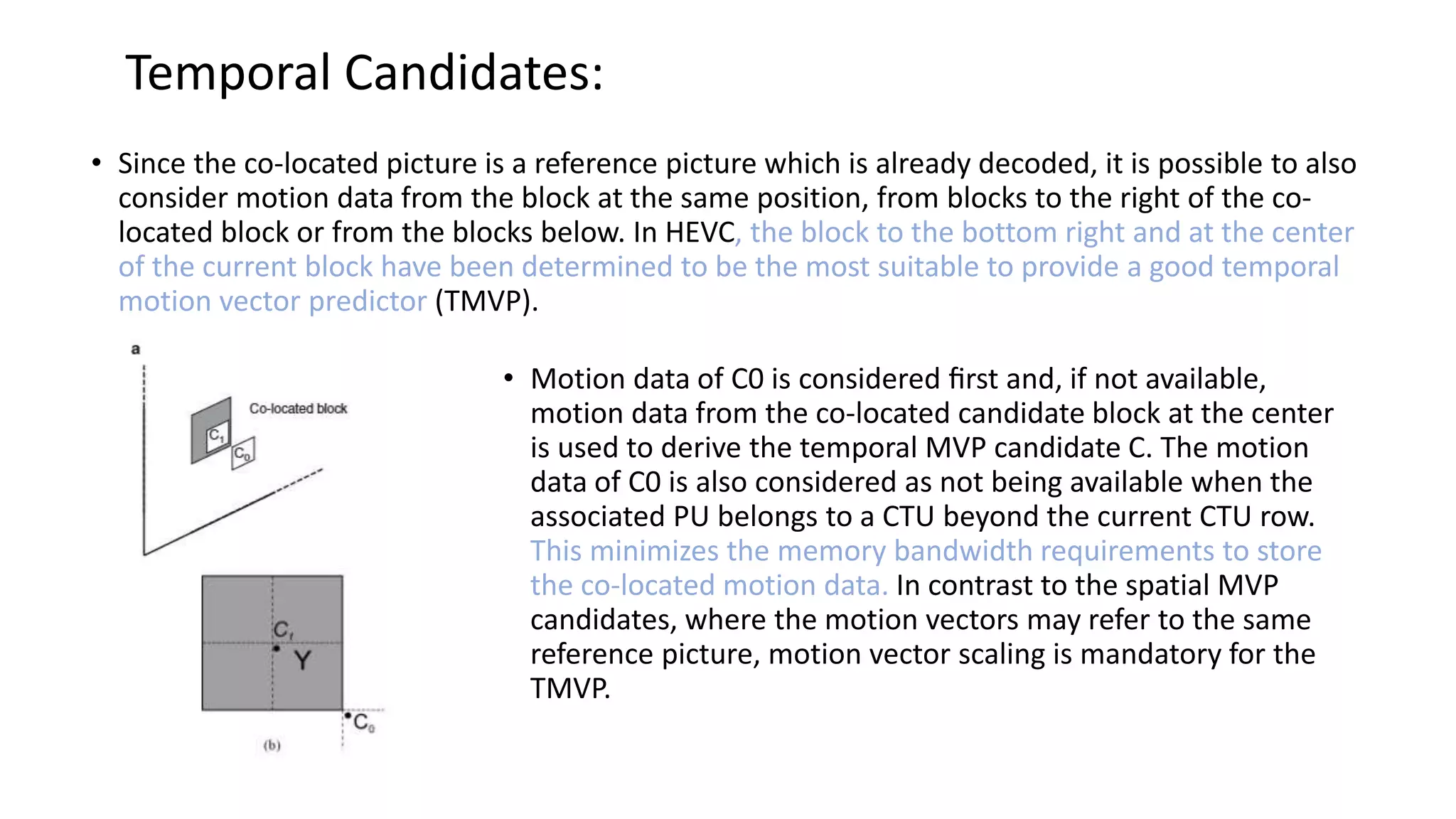 Temporal Candidates: • Since the co-located picture is a reference picture which is already decoded, it is possible to also consider motion data from the block at the same position, from blocks to the right of the co- located block or from the blocks below. In HEVC, the block to the bottom right and at the center of the current block have been determined to be the most suitable to provide a good temporal motion vector predictor (TMVP). • Motion data of C0 is considered ﬁrst and, if not available, motion data from the co-located candidate block at the center is used to derive the temporal MVP candidate C. The motion data of C0 is also considered as not being available when the associated PU belongs to a CTU beyond the current CTU row. This minimizes the memory bandwidth requirements to store the co-located motion data. In contrast to the spatial MVP candidates, where the motion vectors may refer to the same reference picture, motion vector scaling is mandatory for the TMVP. 