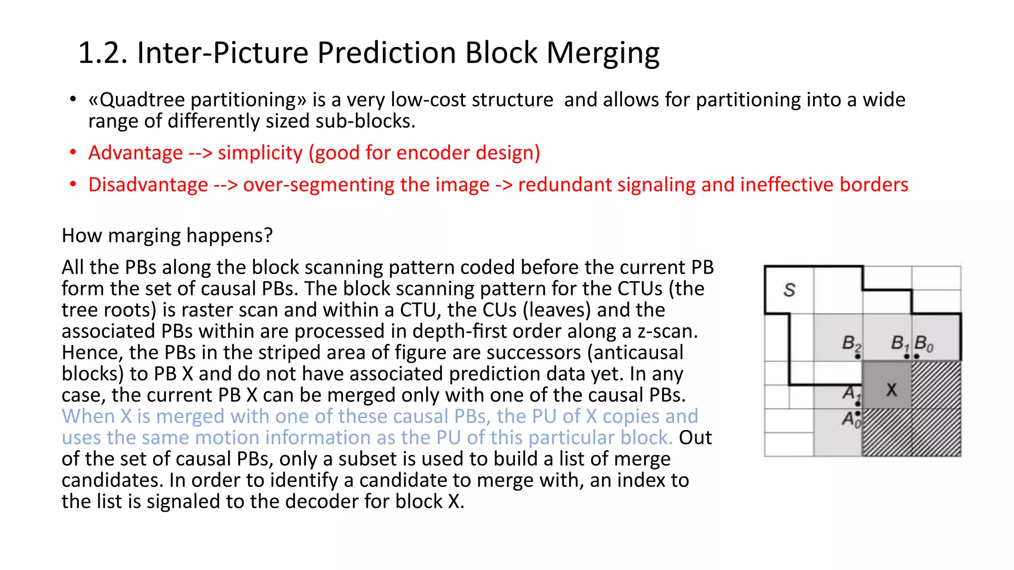 1.2. Inter-Picture Prediction Block Merging • «Quadtree partitioning» is a very low-cost structure and allows for partitioning into a wide range of differently sized sub-blocks. • Advantage --> simplicity (good for encoder design) • Disadvantage --> over-segmenting the image -> redundant signaling and ineffective borders How marging happens? All the PBs along the block scanning pattern coded before the current PB form the set of causal PBs. The block scanning pattern for the CTUs (the tree roots) is raster scan and within a CTU, the CUs (leaves) and the associated PBs within are processed in depth-ﬁrst order along a z-scan. Hence, the PBs in the striped area of figure are successors (anticausal blocks) to PB X and do not have associated prediction data yet. In any case, the current PB X can be merged only with one of the causal PBs. When X is merged with one of these causal PBs, the PU of X copies and uses the same motion information as the PU of this particular block. Out of the set of causal PBs, only a subset is used to build a list of merge candidates. In order to identify a candidate to merge with, an index to the list is signaled to the decoder for block X. 