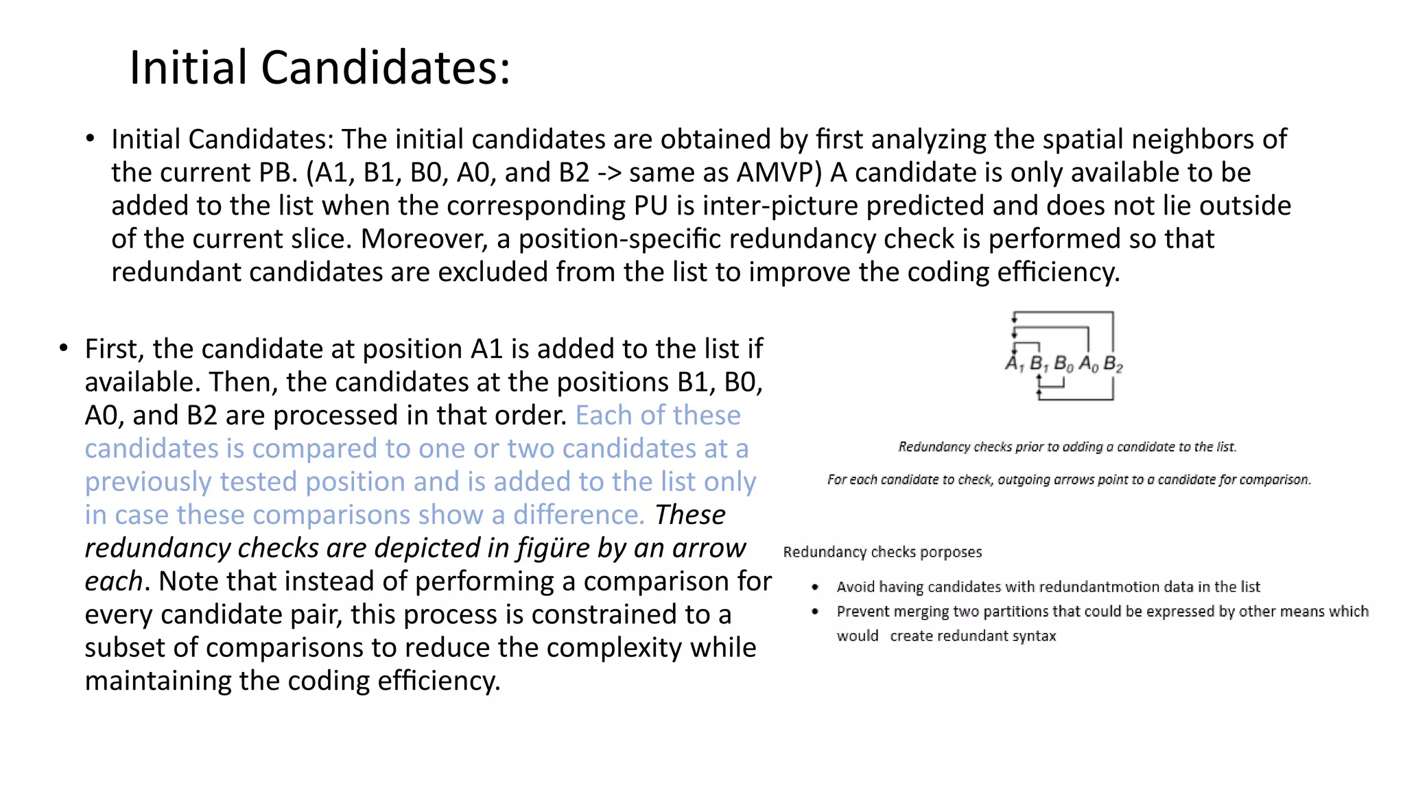 Initial Candidates: • Initial Candidates: The initial candidates are obtained by ﬁrst analyzing the spatial neighbors of the current PB. (A1, B1, B0, A0, and B2 -> same as AMVP) A candidate is only available to be added to the list when the corresponding PU is inter-picture predicted and does not lie outside of the current slice. Moreover, a position-speciﬁc redundancy check is performed so that redundant candidates are excluded from the list to improve the coding efﬁciency. • First, the candidate at position A1 is added to the list if available. Then, the candidates at the positions B1, B0, A0, and B2 are processed in that order. Each of these candidates is compared to one or two candidates at a previously tested position and is added to the list only in case these comparisons show a difference. These redundancy checks are depicted in figüre by an arrow each. Note that instead of performing a comparison for every candidate pair, this process is constrained to a subset of comparisons to reduce the complexity while maintaining the coding efﬁciency. 