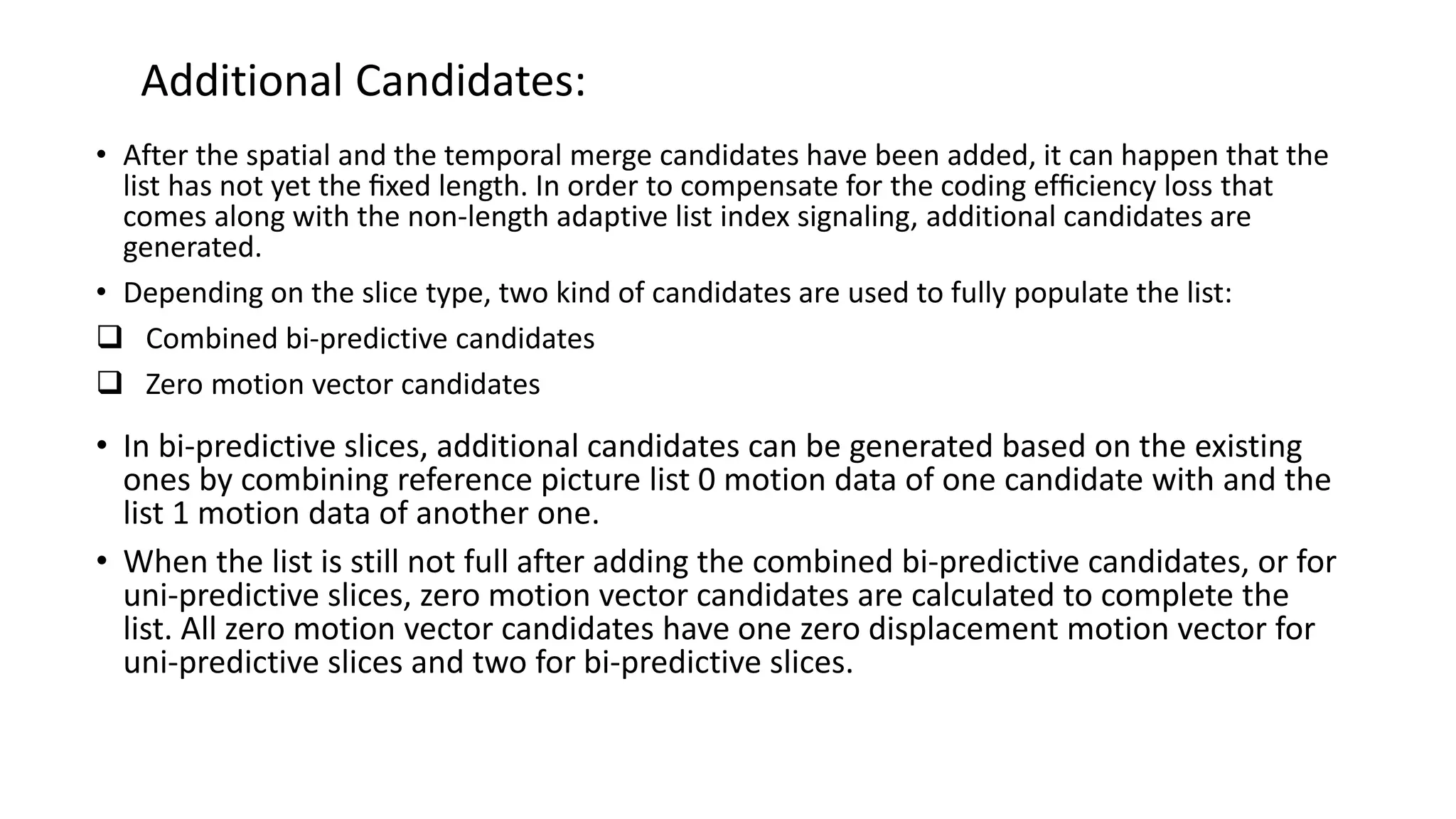 Additional Candidates: • After the spatial and the temporal merge candidates have been added, it can happen that the list has not yet the ﬁxed length. In order to compensate for the coding efﬁciency loss that comes along with the non-length adaptive list index signaling, additional candidates are generated. • Depending on the slice type, two kind of candidates are used to fully populate the list:  Combined bi-predictive candidates  Zero motion vector candidates • In bi-predictive slices, additional candidates can be generated based on the existing ones by combining reference picture list 0 motion data of one candidate with and the list 1 motion data of another one. • When the list is still not full after adding the combined bi-predictive candidates, or for uni-predictive slices, zero motion vector candidates are calculated to complete the list. All zero motion vector candidates have one zero displacement motion vector for uni-predictive slices and two for bi-predictive slices. 
