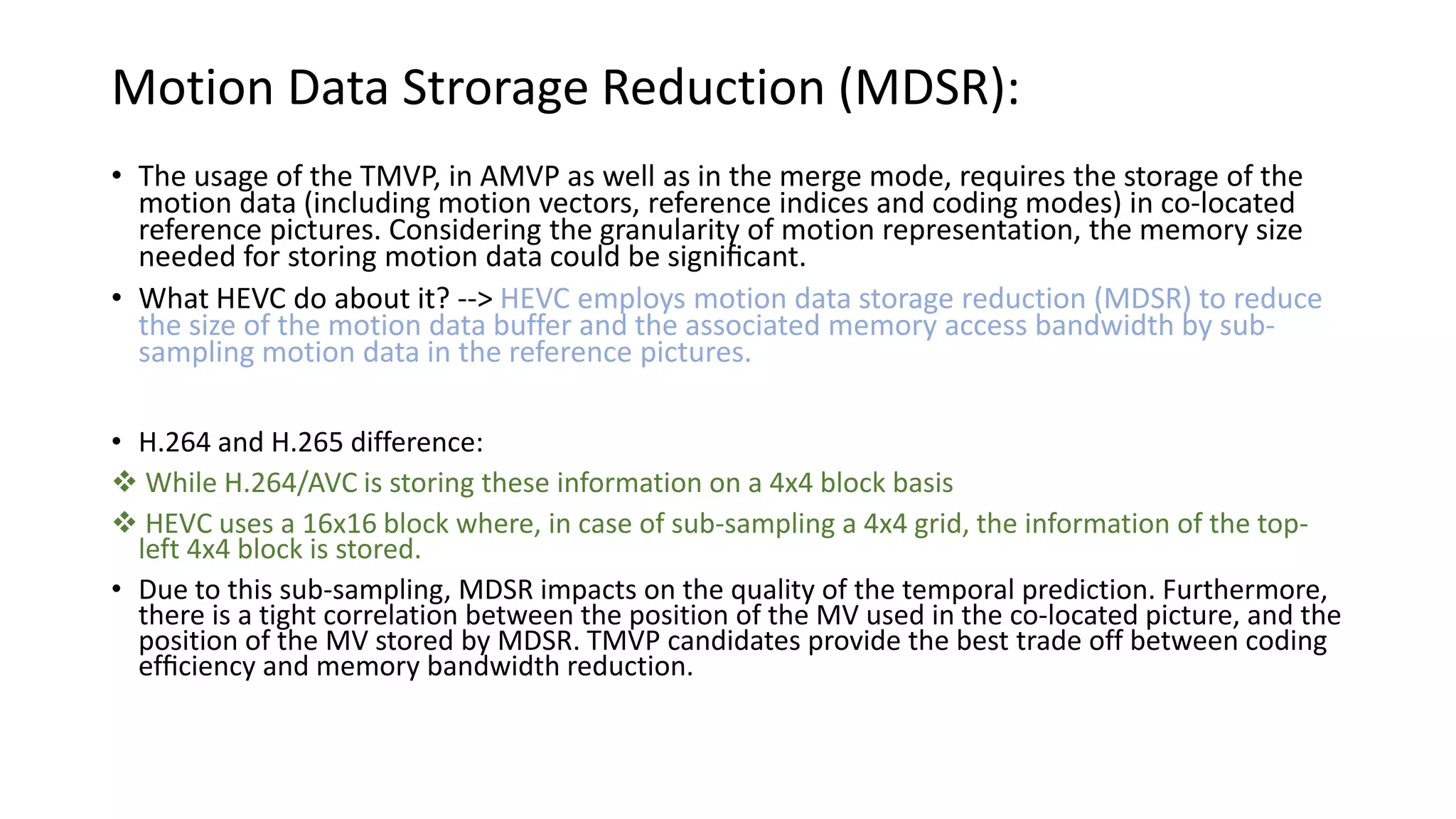 Motion Data Strorage Reduction (MDSR): • The usage of the TMVP, in AMVP as well as in the merge mode, requires the storage of the motion data (including motion vectors, reference indices and coding modes) in co-located reference pictures. Considering the granularity of motion representation, the memory size needed for storing motion data could be signiﬁcant. • What HEVC do about it? --> HEVC employs motion data storage reduction (MDSR) to reduce the size of the motion data buffer and the associated memory access bandwidth by sub- sampling motion data in the reference pictures. • H.264 and H.265 difference:  While H.264/AVC is storing these information on a 4x4 block basis  HEVC uses a 16x16 block where, in case of sub-sampling a 4x4 grid, the information of the top- left 4x4 block is stored. • Due to this sub-sampling, MDSR impacts on the quality of the temporal prediction. Furthermore, there is a tight correlation between the position of the MV used in the co-located picture, and the position of the MV stored by MDSR. TMVP candidates provide the best trade off between coding efﬁciency and memory bandwidth reduction. 