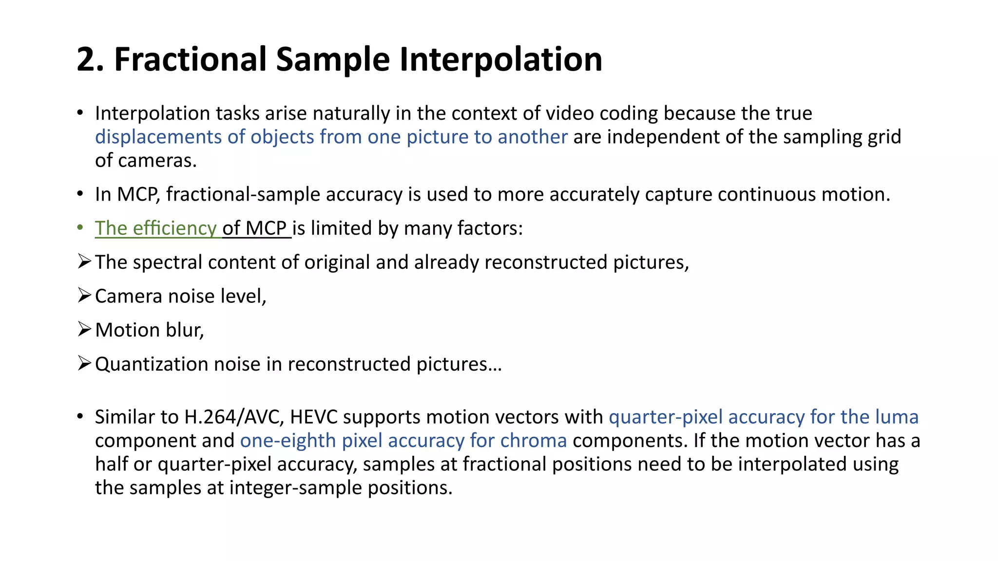 2. Fractional Sample Interpolation • Interpolation tasks arise naturally in the context of video coding because the true displacements of objects from one picture to another are independent of the sampling grid of cameras. • In MCP, fractional-sample accuracy is used to more accurately capture continuous motion. • The efﬁciency of MCP is limited by many factors: The spectral content of original and already reconstructed pictures, Camera noise level, Motion blur, Quantization noise in reconstructed pictures… • Similar to H.264/AVC, HEVC supports motion vectors with quarter-pixel accuracy for the luma component and one-eighth pixel accuracy for chroma components. If the motion vector has a half or quarter-pixel accuracy, samples at fractional positions need to be interpolated using the samples at integer-sample positions. 