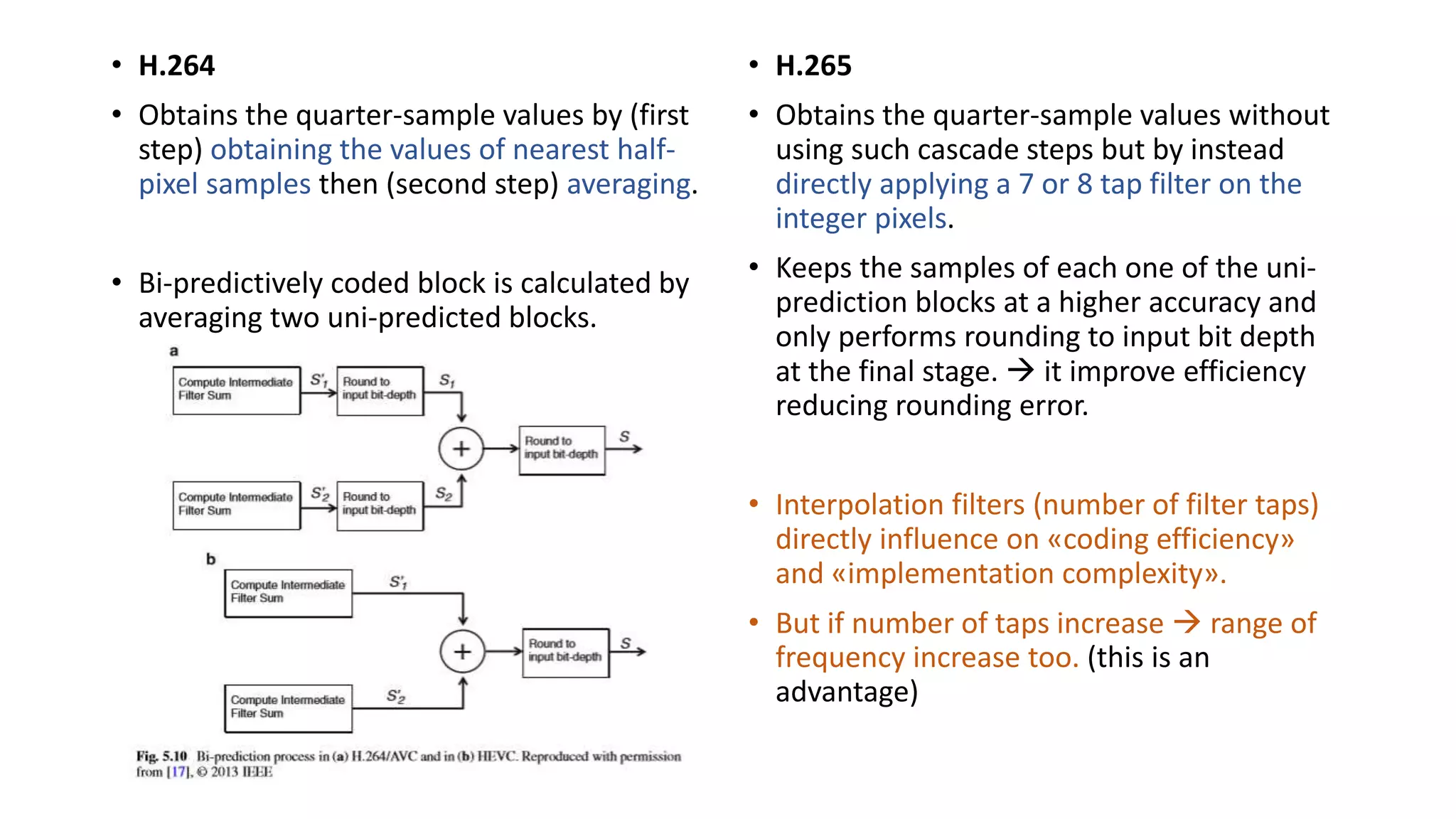 • H.264 • Obtains the quarter-sample values by (first step) obtaining the values of nearest half- pixel samples then (second step) averaging. • Bi-predictively coded block is calculated by averaging two uni-predicted blocks. • H.265 • Obtains the quarter-sample values without using such cascade steps but by instead directly applying a 7 or 8 tap filter on the integer pixels. • Keeps the samples of each one of the uni- prediction blocks at a higher accuracy and only performs rounding to input bit depth at the final stage.  it improve efficiency reducing rounding error. • Interpolation filters (number of filter taps) directly influence on «coding efficiency» and «implementation complexity». • But if number of taps increase  range of frequency increase too. (this is an advantage) 