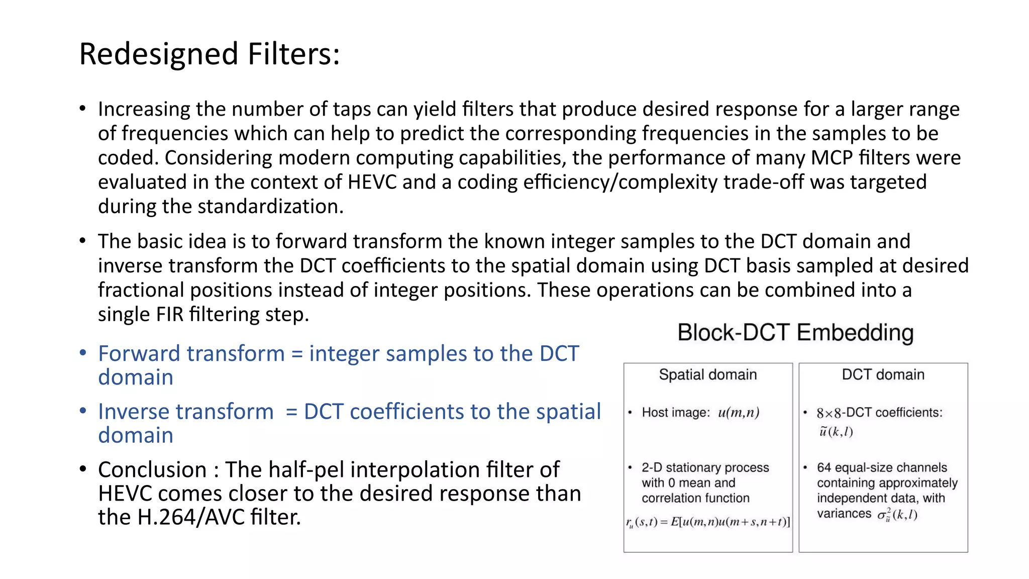 Redesigned Filters: • Increasing the number of taps can yield ﬁlters that produce desired response for a larger range of frequencies which can help to predict the corresponding frequencies in the samples to be coded. Considering modern computing capabilities, the performance of many MCP ﬁlters were evaluated in the context of HEVC and a coding efﬁciency/complexity trade-off was targeted during the standardization. • The basic idea is to forward transform the known integer samples to the DCT domain and inverse transform the DCT coefﬁcients to the spatial domain using DCT basis sampled at desired fractional positions instead of integer positions. These operations can be combined into a single FIR ﬁltering step. • Forward transform = integer samples to the DCT domain • Inverse transform = DCT coefficients to the spatial domain • Conclusion : The half-pel interpolation ﬁlter of HEVC comes closer to the desired response than the H.264/AVC ﬁlter. 