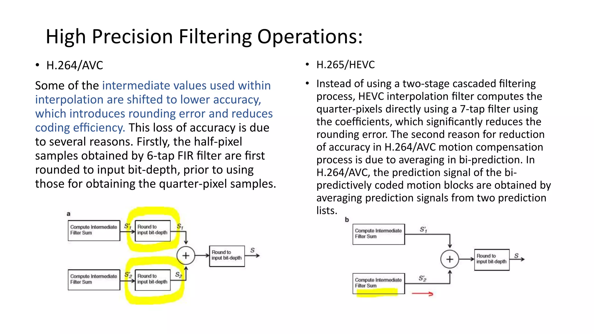 High Precision Filtering Operations: • H.264/AVC Some of the intermediate values used within interpolation are shifted to lower accuracy, which introduces rounding error and reduces coding efﬁciency. This loss of accuracy is due to several reasons. Firstly, the half-pixel samples obtained by 6-tap FIR ﬁlter are ﬁrst rounded to input bit-depth, prior to using those for obtaining the quarter-pixel samples. • H.265/HEVC • Instead of using a two-stage cascaded ﬁltering process, HEVC interpolation ﬁlter computes the quarter-pixels directly using a 7-tap ﬁlter using the coefﬁcients, which signiﬁcantly reduces the rounding error. The second reason for reduction of accuracy in H.264/AVC motion compensation process is due to averaging in bi-prediction. In H.264/AVC, the prediction signal of the bi- predictively coded motion blocks are obtained by averaging prediction signals from two prediction lists. 