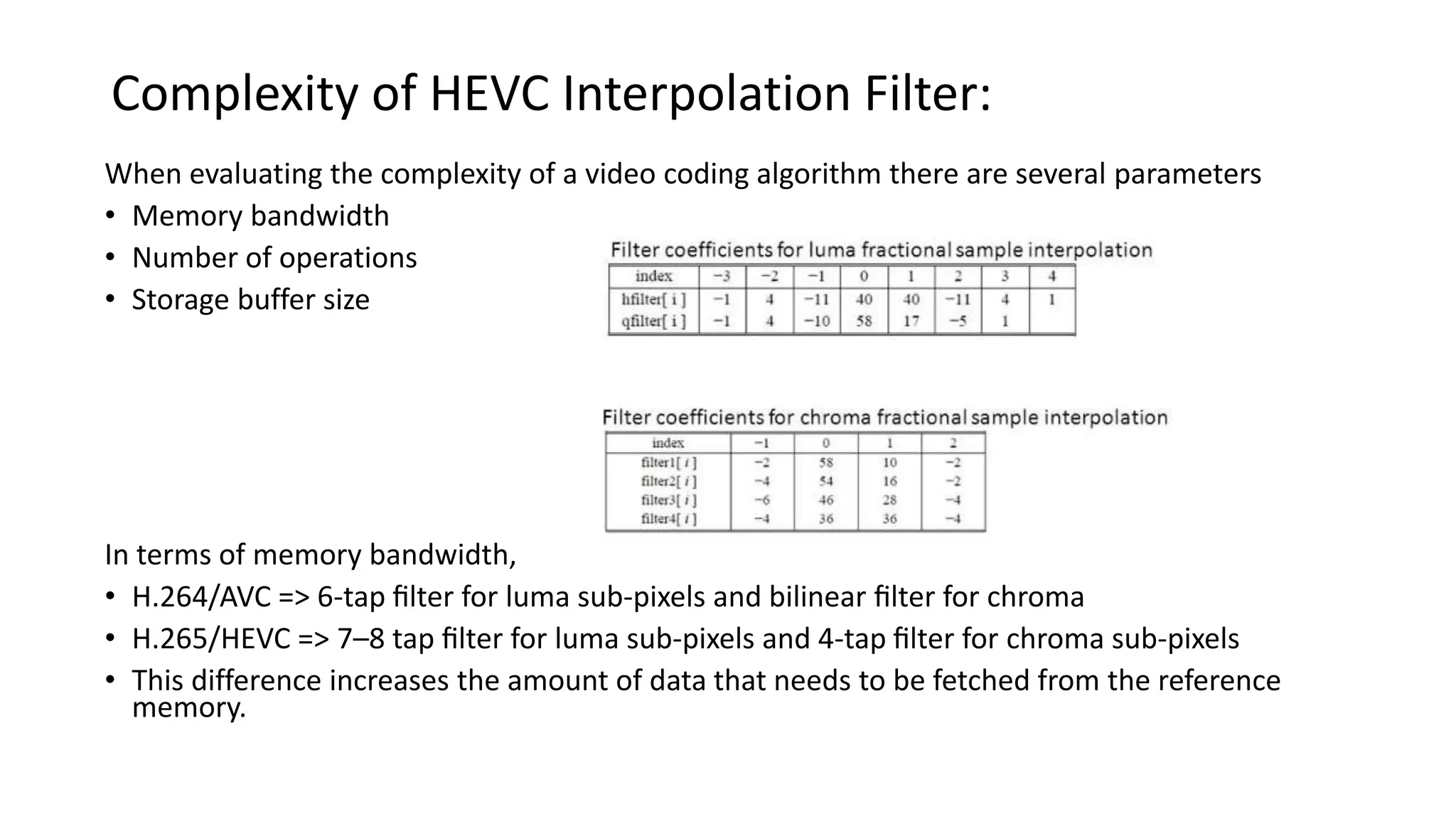 Complexity of HEVC Interpolation Filter: When evaluating the complexity of a video coding algorithm there are several parameters • Memory bandwidth • Number of operations • Storage buffer size In terms of memory bandwidth, • H.264/AVC => 6-tap ﬁlter for luma sub-pixels and bilinear ﬁlter for chroma • H.265/HEVC => 7–8 tap ﬁlter for luma sub-pixels and 4-tap ﬁlter for chroma sub-pixels • This difference increases the amount of data that needs to be fetched from the reference memory. 