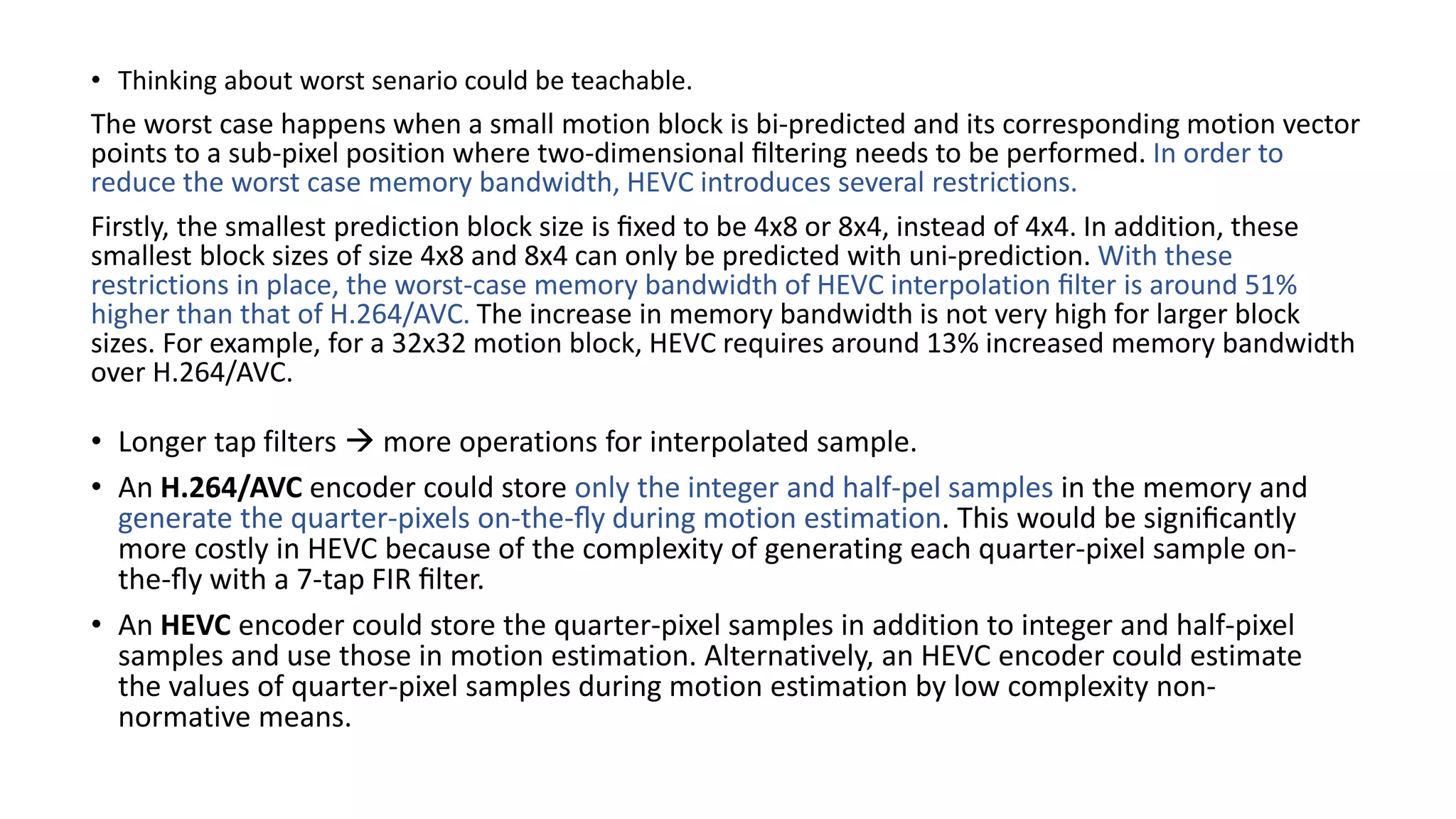 • Thinking about worst senario could be teachable. The worst case happens when a small motion block is bi-predicted and its corresponding motion vector points to a sub-pixel position where two-dimensional ﬁltering needs to be performed. In order to reduce the worst case memory bandwidth, HEVC introduces several restrictions. Firstly, the smallest prediction block size is ﬁxed to be 4x8 or 8x4, instead of 4x4. In addition, these smallest block sizes of size 4x8 and 8x4 can only be predicted with uni-prediction. With these restrictions in place, the worst-case memory bandwidth of HEVC interpolation ﬁlter is around 51% higher than that of H.264/AVC. The increase in memory bandwidth is not very high for larger block sizes. For example, for a 32x32 motion block, HEVC requires around 13% increased memory bandwidth over H.264/AVC. • Longer tap filters  more operations for interpolated sample. • An H.264/AVC encoder could store only the integer and half-pel samples in the memory and generate the quarter-pixels on-the-ﬂy during motion estimation. This would be signiﬁcantly more costly in HEVC because of the complexity of generating each quarter-pixel sample on- the-ﬂy with a 7-tap FIR ﬁlter. • An HEVC encoder could store the quarter-pixel samples in addition to integer and half-pixel samples and use those in motion estimation. Alternatively, an HEVC encoder could estimate the values of quarter-pixel samples during motion estimation by low complexity non- normative means. 