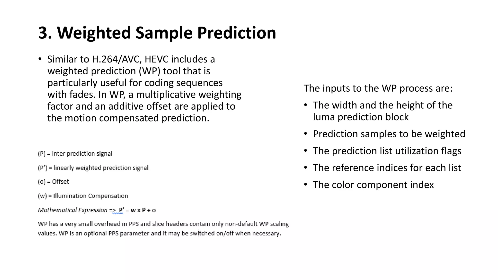 3. Weighted Sample Prediction • Similar to H.264/AVC, HEVC includes a weighted prediction (WP) tool that is particularly useful for coding sequences with fades. In WP, a multiplicative weighting factor and an additive offset are applied to the motion compensated prediction. The inputs to the WP process are: • The width and the height of the luma prediction block • Prediction samples to be weighted • The prediction list utilization ﬂags • The reference indices for each list • The color component index 
