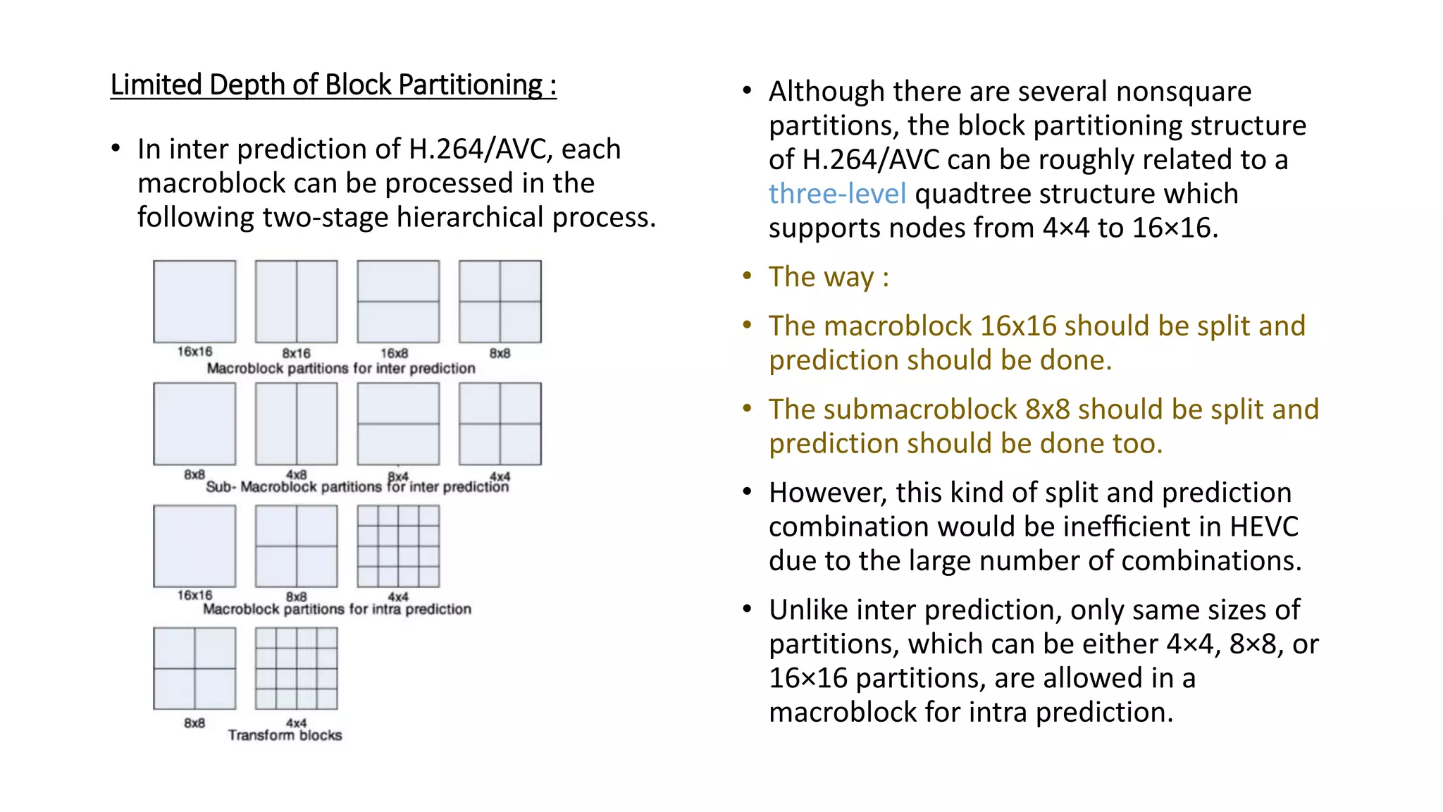 Limited Depth of Block Partitioning : • In inter prediction of H.264/AVC, each macroblock can be processed in the following two-stage hierarchical process. • Although there are several nonsquare partitions, the block partitioning structure of H.264/AVC can be roughly related to a three-level quadtree structure which supports nodes from 4×4 to 16×16. • The way : • The macroblock 16x16 should be split and prediction should be done. • The submacroblock 8x8 should be split and prediction should be done too. • However, this kind of split and prediction combination would be inefﬁcient in HEVC due to the large number of combinations. • Unlike inter prediction, only same sizes of partitions, which can be either 4×4, 8×8, or 16×16 partitions, are allowed in a macroblock for intra prediction. 