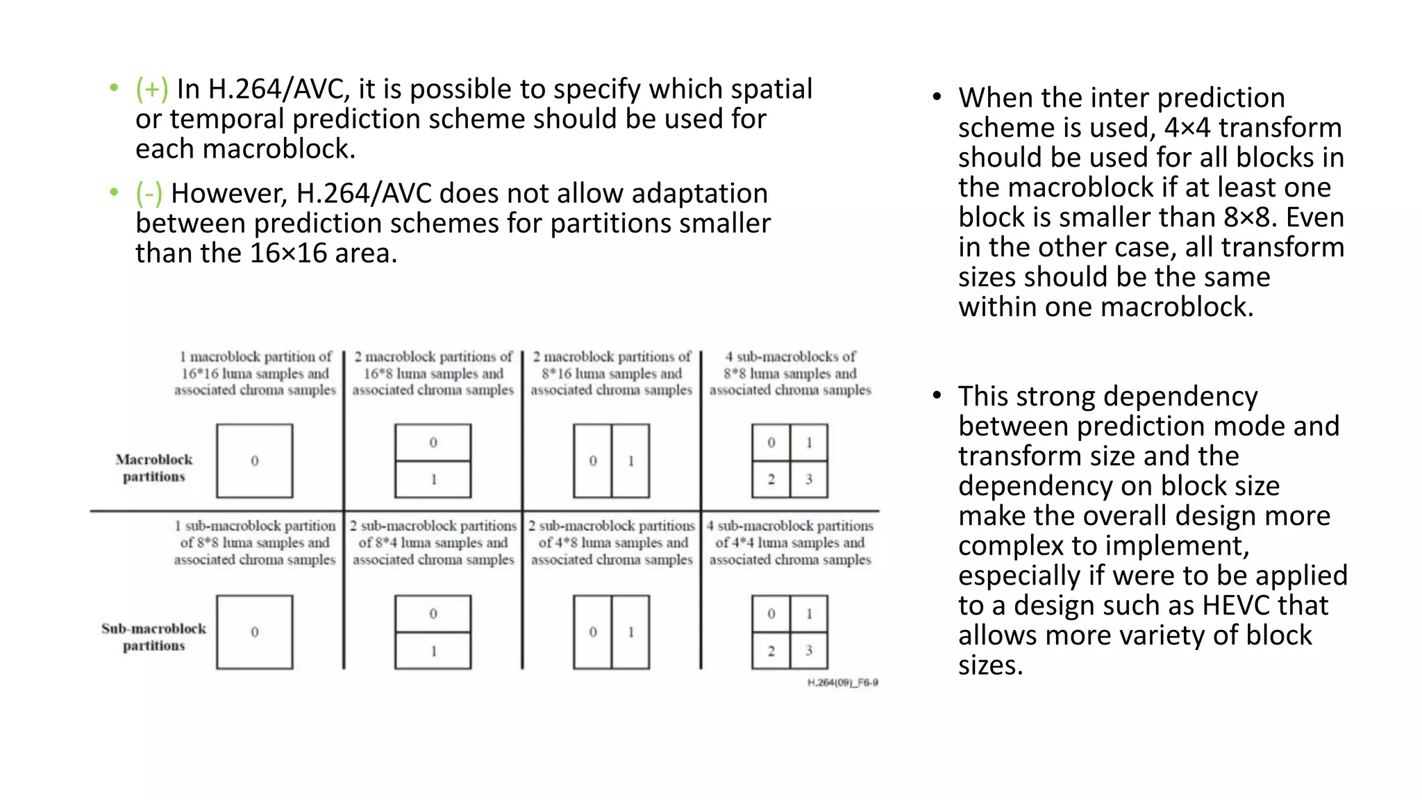 • (+) In H.264/AVC, it is possible to specify which spatial or temporal prediction scheme should be used for each macroblock. • (-) However, H.264/AVC does not allow adaptation between prediction schemes for partitions smaller than the 16×16 area. • When the inter prediction scheme is used, 4×4 transform should be used for all blocks in the macroblock if at least one block is smaller than 8×8. Even in the other case, all transform sizes should be the same within one macroblock. • This strong dependency between prediction mode and transform size and the dependency on block size make the overall design more complex to implement, especially if were to be applied to a design such as HEVC that allows more variety of block sizes. 