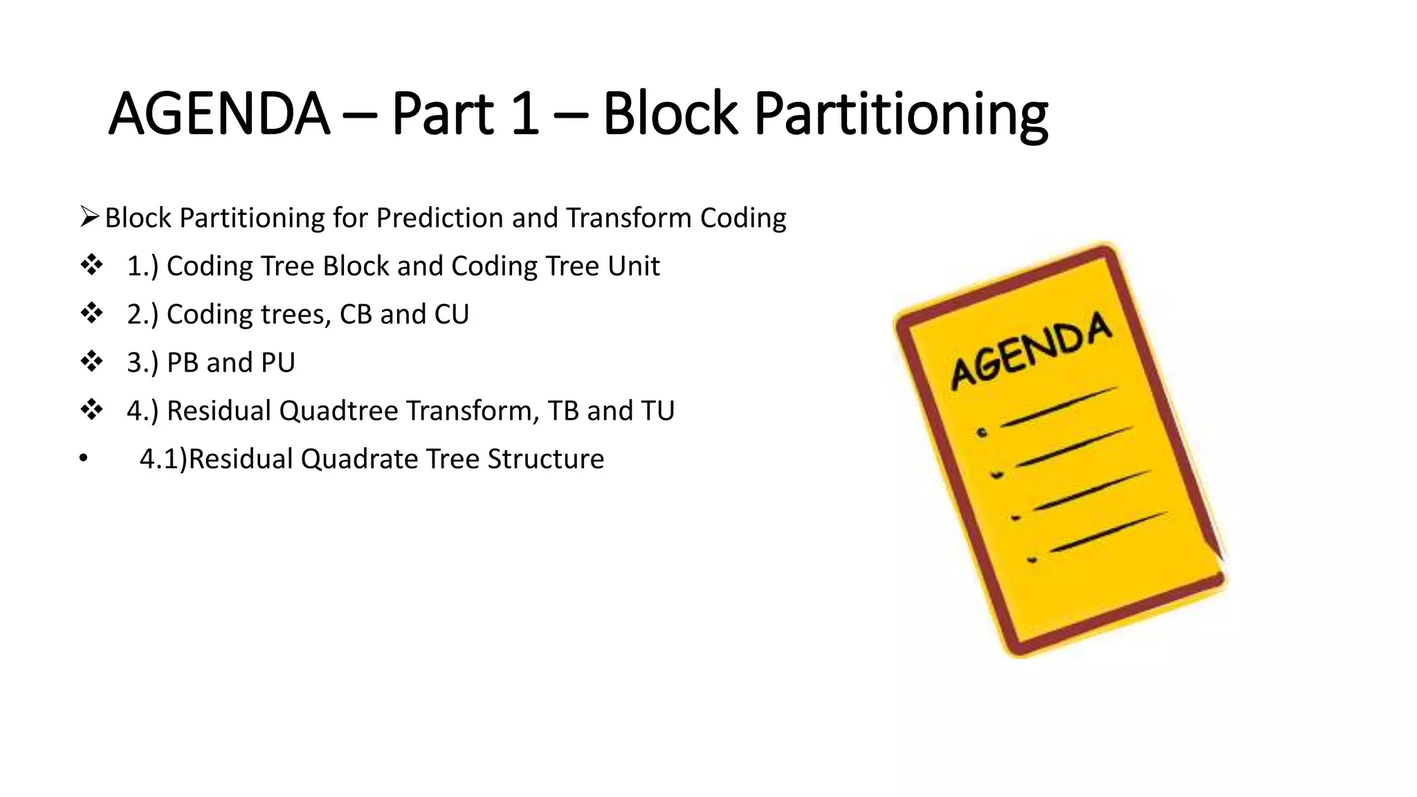 AGENDA – Part 1 – Block Partitioning Block Partitioning for Prediction and Transform Coding  1.) Coding Tree Block and Coding Tree Unit  2.) Coding trees, CB and CU  3.) PB and PU  4.) Residual Quadtree Transform, TB and TU • 4.1)Residual Quadrate Tree Structure 