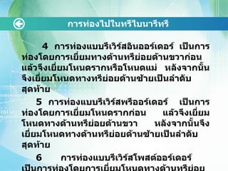   4  การท่องแบบรีเวิร์สอินออร์เดอร์ เป็นการท่องโดยการเยี่ยมทางด้านทรีย่อยด้านขวาก่อน แล้วจึงเยี่ยมโหนดรากหรือโหนดแม่ หลังจากนั้นจึงเยี่ยมโหนดทางทรีย่อยด้านซ้ายเป็นลำดับสุดท้าย 5  การท่องแบบรีเวิร์สพรีออร์เดอร์  เป็นการท่องโดยการเยี่ยมโหนดรากก่อน แล้วจึงเยี่ยมโหนดทางด้านทรีย่อยด้านขวา หลังจากนั้นจึงเยี่ยมโหนดทางด้านทรีย่อยด้านซ้ายเป็นลำดับสุดท้าย 6  การท่องแบบรีเวิร์สโพสต์ออร์เดอร์  เป็นการท่องโดยการเยี่ยมโหนดทางด้านทรีย่อยด้านขวาก่อน แล้วจึงเยี่ยมโหนดทางด้านทรีย่อยด้านซ้าย หลังจากนั้นจึงจะเยี่ยมโหนดรากเป็นลำดับถัดมา การท่องไปในทรีไบนารีทรี 