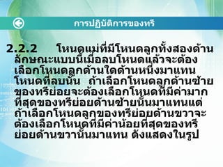 การปฏิบัติการྺองทรี 2.2.2  โหนดแม่ที่มีโหนดลูกทั้งสองด้าน ลักษณะแบบนี้เมื่อลบโหนดแล้วจะต้องเลือกโหนดลูกด้านใดด้านหนึ่งมาแทนโหนดที่ลบนั้น ถ้าเลือกโหนดลูกด้านซ้ายของทรีย่อยจะต้องเลือกโหนดที่มีค่ามากที่สุดของทรีย่อยด้านซ้ายนั้นมาแทนแต่ถ้าเลือกโหนดลูกของทรีย่อยด้านขวาจะต้องเลือกโหนดที่มีค่าน้อยที่สุดของทรีย่อยด้านขวานั้นมาแทน ดังแสดงในรูป 