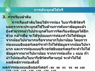 3.  การเรียงลำดับ การเรียงลำดับโดยใช้การท่อง ไบนารีเซิร์สทรีนอกจากจะประยุกต์ใช้ในด้านการค้นหาข้อมูลแล้ว ยังสามารถนำไปประยุกต์ในการจัดเรียงข้อมูลได้อีกด้วย กล่าวคือ จะใช้รูปแบบการท่องทำให้ได้ข้อมูลจากน้อยไปหามากหรือจากมากไปหาน้อย โดยการท่องแบบอินออร์เดอร์จะทำให้ได้ข้อมูลจากน้อยไปหามาก และการท่องแบบรีเวอร์สอินออร์เดอร์จะทำให้ได้ข้อมูลจากมากไปหาน้อย จากการท่องทั้ง  2   แบบ ถ้านำไปท่องกับไบนารีเซิร์สทรีตามรูป จะทำให้ได้ผลลัพธ์การท่องดังนี้ ผลการท่องแบบอินออร์เดอร์  :  80  90  93  95  98  100  110  115  118  120  125  130  140 ผลการท่องแบบรีเวอร์สอินออร์เดอร์  :  140  130  125  120  118  115  110 100  98  95  93  90  80  การประยุกต์ใช้ทรี 