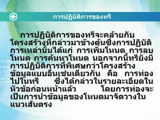 การปฏิบัติการྺองทรี การปฏิบัติการྺองทรีจะคล้ายกับโครงสร้างที่กล่าวมาข้างต้นซึ่งการปฏิบัติการเหล่านั้นได้แก่ การเพิ่มโหนด การลบโหนด การค้นหาโหนด นอกจากนี้ทรียังมีการปฏิบัติการที่พิเศษกว่าโครงสร้างข้อมูลแบบอื่นเช่นเดียวกัน คือ การท่องไปในทรี ซึ่งได้กล่าวในรายละเอียดในหัวข้อก่อนหน้าแล้ว โดยการท่องจะเป็นการนำข้อมูลของโหนดมาจัดวางในแนวเส้นตรง 