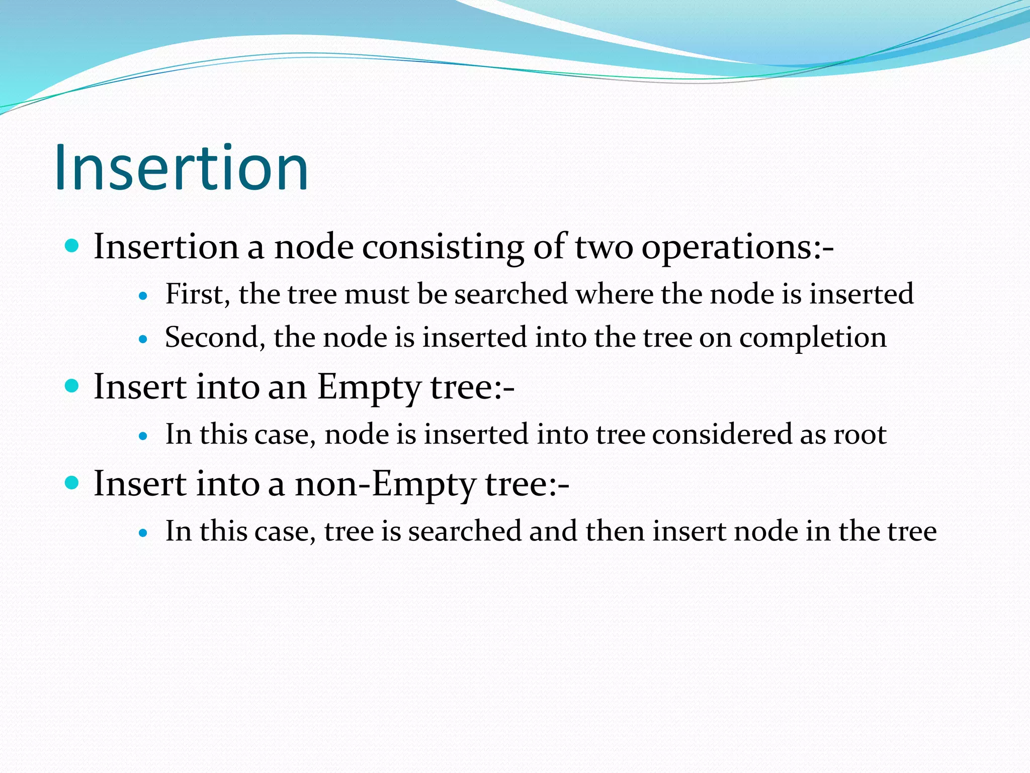 Insertion
 Insertion a node consisting of two operations:-
 First, the tree must be searched where the node is inserted
 Second, the node is inserted into the tree on completion
 Insert into an Empty tree:-
 In this case, node is inserted into tree considered as root
 Insert into a non-Empty tree:-
 In this case, tree is searched and then insert node in the tree
 