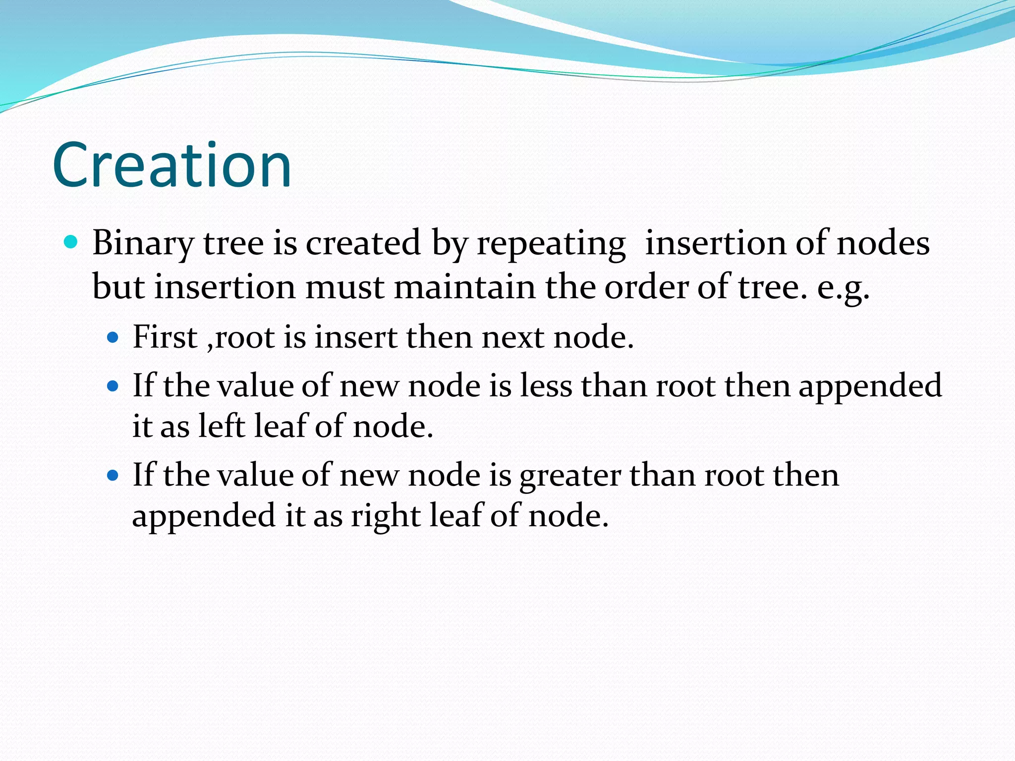 Creation
 Binary tree is created by repeating insertion of nodes
but insertion must maintain the order of tree. e.g.
 First ,root is insert then next node.
 If the value of new node is less than root then appended
it as left leaf of node.
 If the value of new node is greater than root then
appended it as right leaf of node.
 