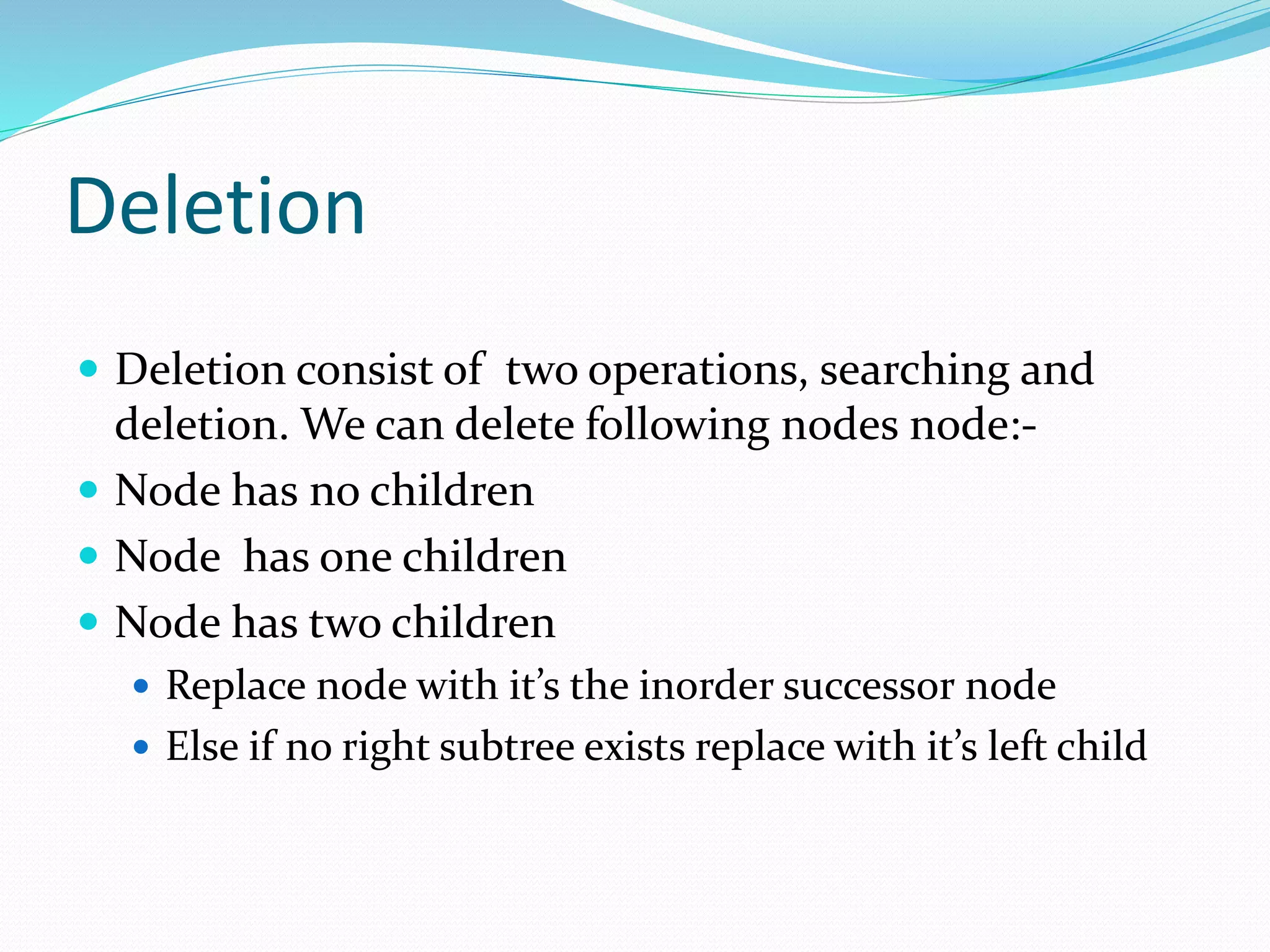 Deletion
 Deletion consist of two operations, searching and
deletion. We can delete following nodes node:-
 Node has no children
 Node has one children
 Node has two children
 Replace node with it’s the inorder successor node
 Else if no right subtree exists replace with it’s left child
 