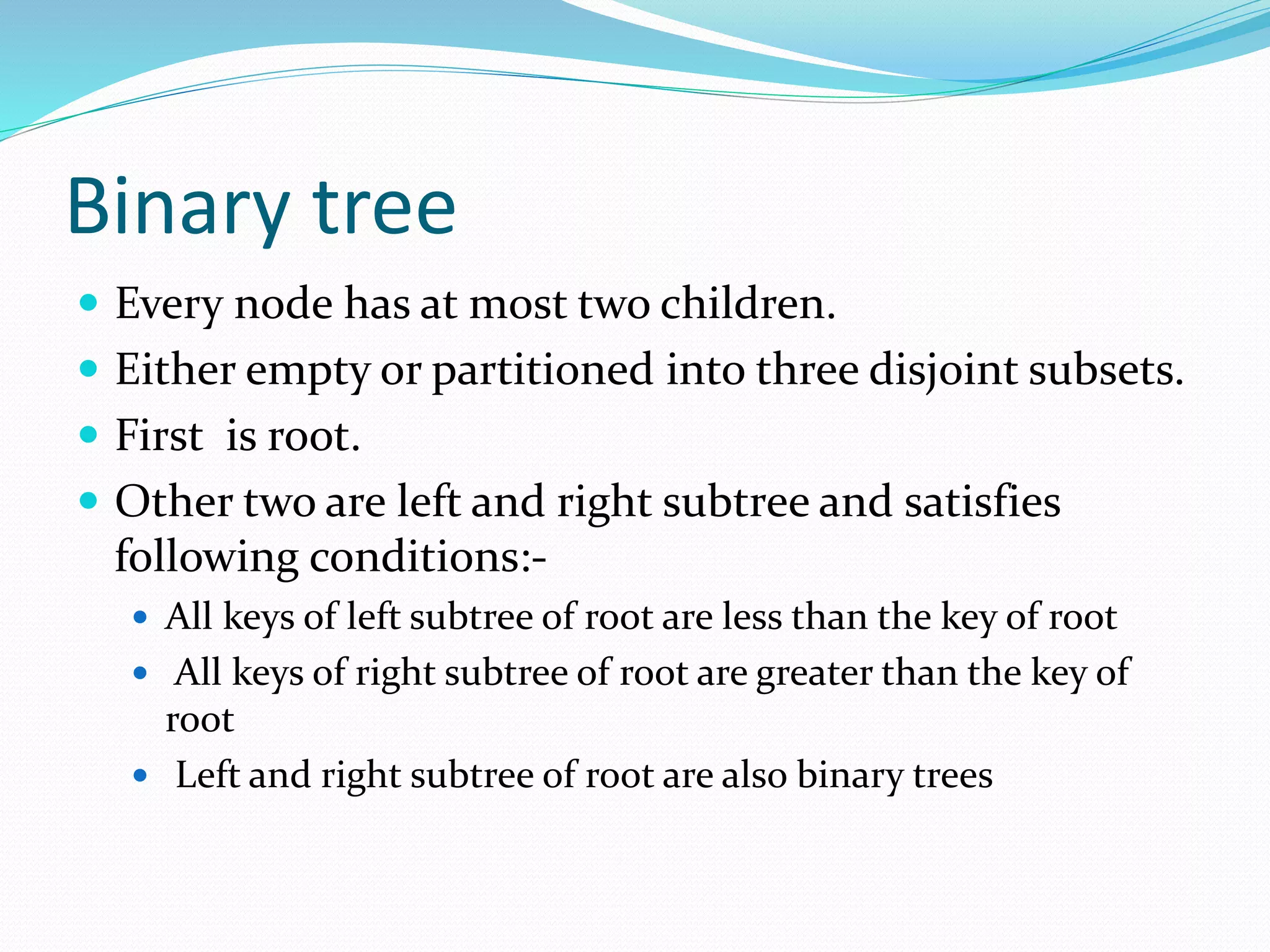 Binary tree
 Every node has at most two children.
 Either empty or partitioned into three disjoint subsets.
 First is root.
 Other two are left and right subtree and satisfies
following conditions:-
 All keys of left subtree of root are less than the key of root
 All keys of right subtree of root are greater than the key of
root
 Left and right subtree of root are also binary trees
 
