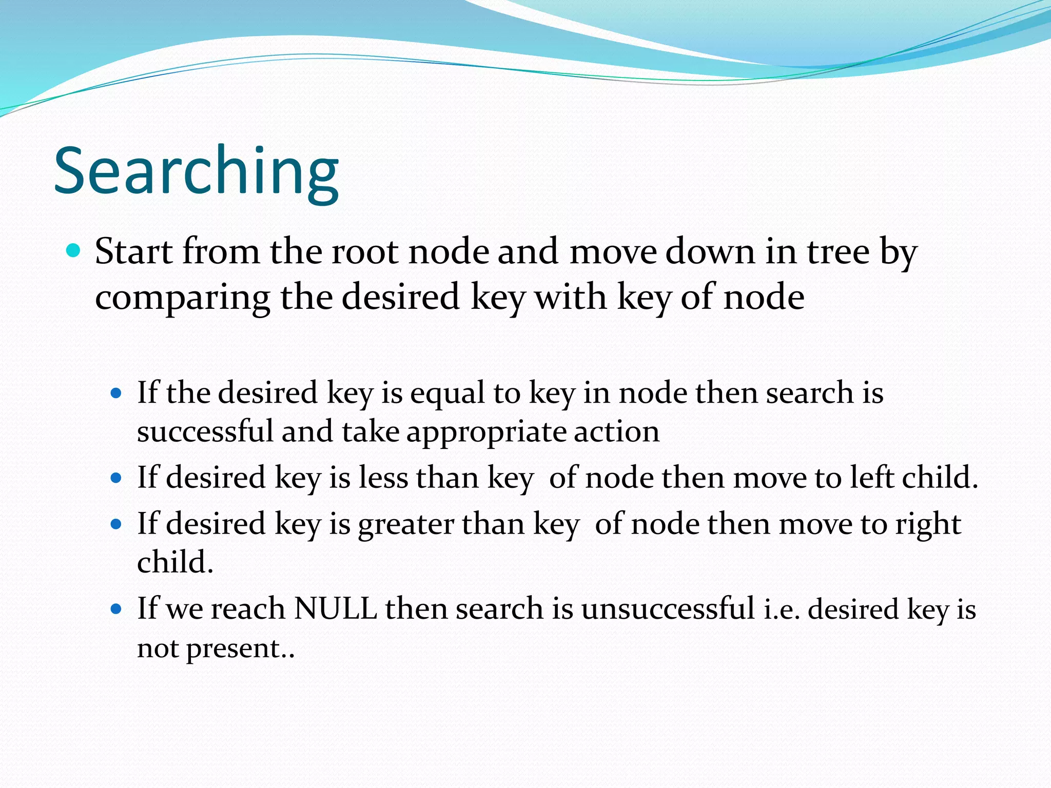 Searching
 Start from the root node and move down in tree by
comparing the desired key with key of node
 If the desired key is equal to key in node then search is
successful and take appropriate action
 If desired key is less than key of node then move to left child.
 If desired key is greater than key of node then move to right
child.
 If we reach NULL then search is unsuccessful i.e. desired key is
not present..
 