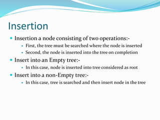 Insertion
 Insertion a node consisting of two operations:-
 First, the tree must be searched where the node is inserted
 Second, the node is inserted into the tree on completion
 Insert into an Empty tree:-
 In this case, node is inserted into tree considered as root
 Insert into a non-Empty tree:-
 In this case, tree is searched and then insert node in the tree
 