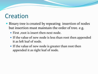 Creation
 Binary tree is created by repeating insertion of nodes
but insertion must maintain the order of tree. e.g.
 First ,root is insert then next node.
 If the value of new node is less than root then appended
it as left leaf of node.
 If the value of new node is greater than root then
appended it as right leaf of node.
 