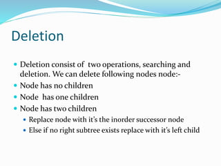 Deletion
 Deletion consist of two operations, searching and
deletion. We can delete following nodes node:-
 Node has no children
 Node has one children
 Node has two children
 Replace node with it’s the inorder successor node
 Else if no right subtree exists replace with it’s left child
 
