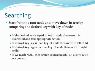 Searching
 Start from the root node and move down in tree by
comparing the desired key with key of node
 If the desired key is equal to key in node then search is
successful and take appropriate action
 If desired key is less than key of node then move to left child.
 If desired key is greater than key of node then move to right
child.
 If we reach NULL then search is unsuccessful i.e. desired key is
not present..
 