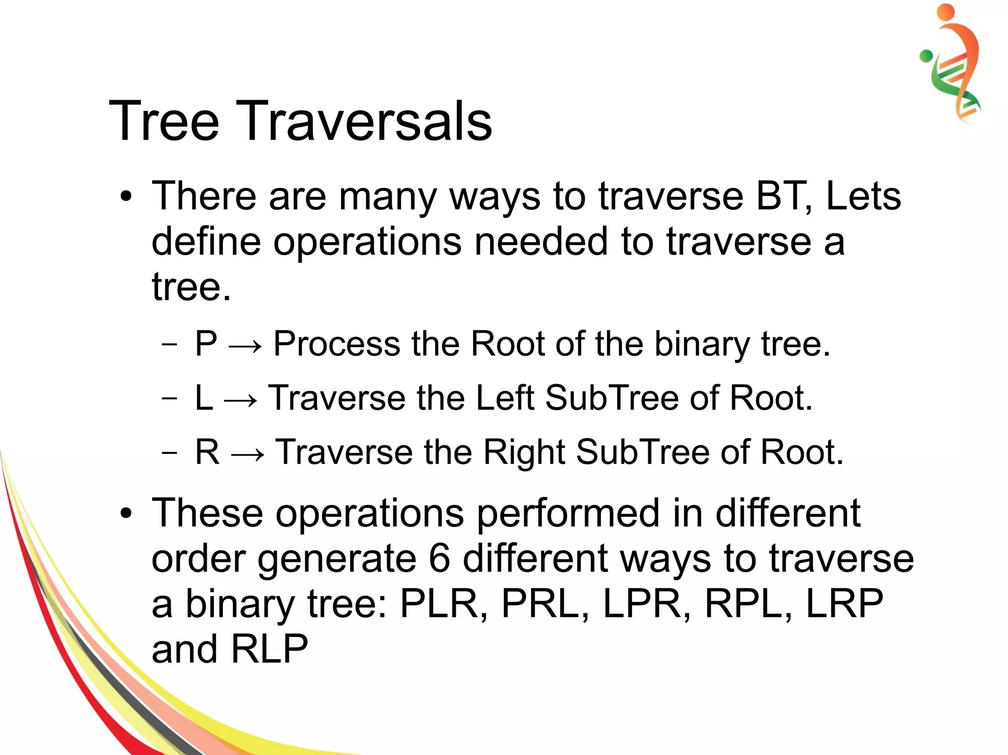 Tree Traversals
● There are many ways to traverse BT, Lets
define operations needed to traverse a
tree.
– P → Process the Root of the binary tree.
– L → Traverse the Left SubTree of Root.
– R → Traverse the Right SubTree of Root.
● These operations performed in different
order generate 6 different ways to traverse
a binary tree: PLR, PRL, LPR, RPL, LRP
and RLP
 