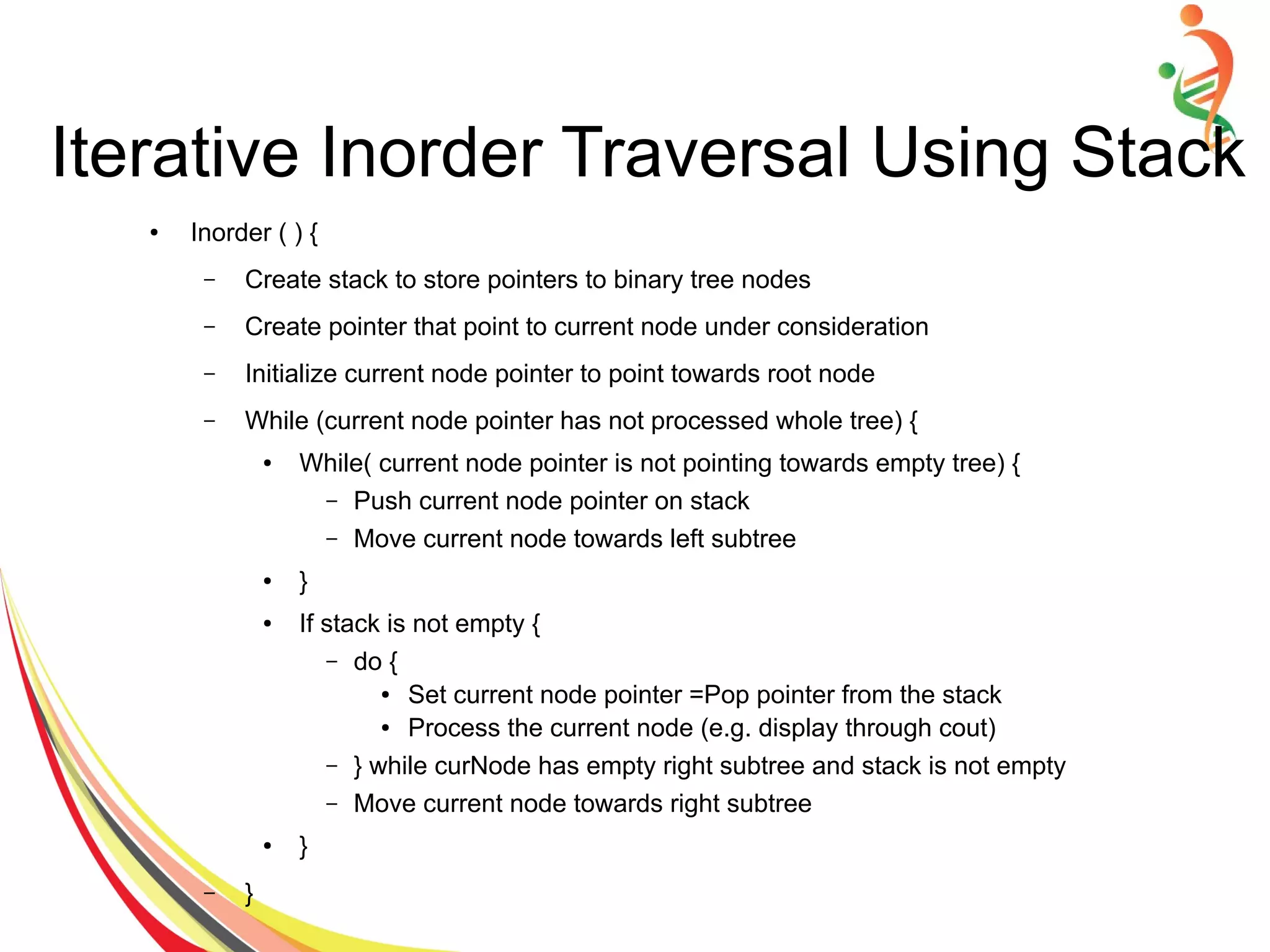 ● Inorder ( ) {
– Create stack to store pointers to binary tree nodes
– Create pointer that point to current node under consideration
– Initialize current node pointer to point towards root node
– While (current node pointer has not processed whole tree) {
● While( current node pointer is not pointing towards empty tree) {
– Push current node pointer on stack
– Move current node towards left subtree
● }
● If stack is not empty {
– do {
● Set current node pointer =Pop pointer from the stack
● Process the current node (e.g. display through cout)
– } while curNode has empty right subtree and stack is not empty
– Move current node towards right subtree
● }
– }
Iterative Inorder Traversal Using Stack
 