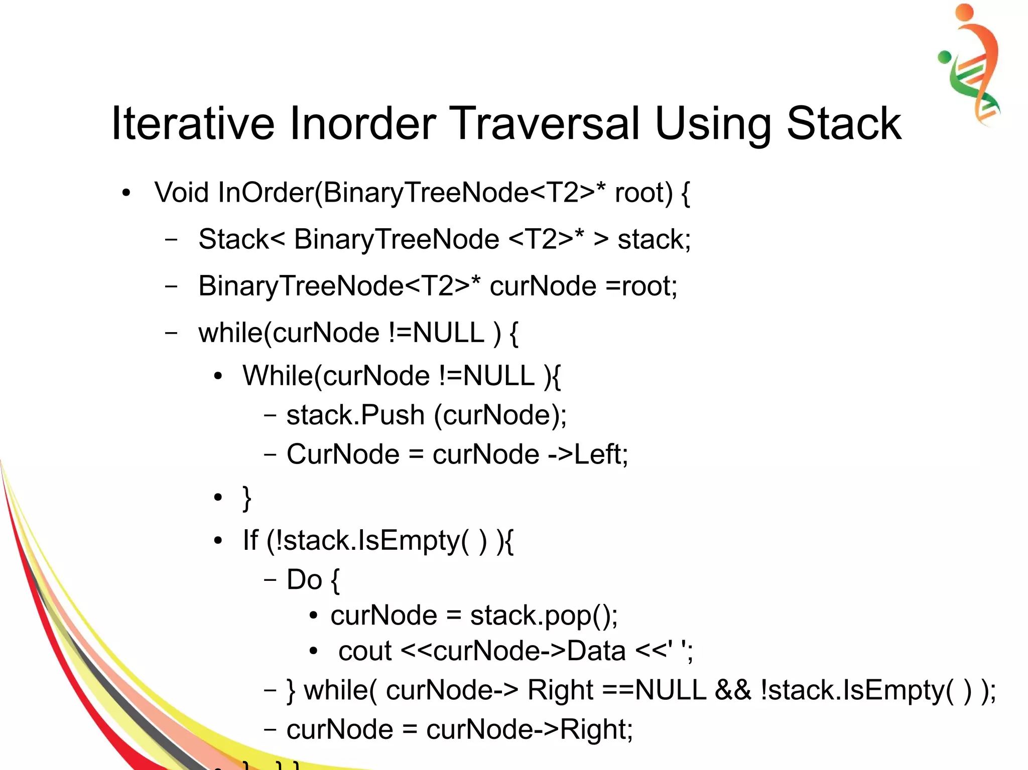 Iterative Inorder Traversal Using Stack
● Void InOrder(BinaryTreeNode<T2>* root) {
– Stack< BinaryTreeNode <T2>* > stack;
– BinaryTreeNode<T2>* curNode =root;
– while(curNode !=NULL ) {
● While(curNode !=NULL ){
– stack.Push (curNode);
– CurNode = curNode ->Left;
● }
● If (!stack.IsEmpty( ) ){
– Do {
● curNode = stack.pop();
● cout <<curNode->Data <<' ';
– } while( curNode-> Right ==NULL && !stack.IsEmpty( ) );
– curNode = curNode->Right;
 