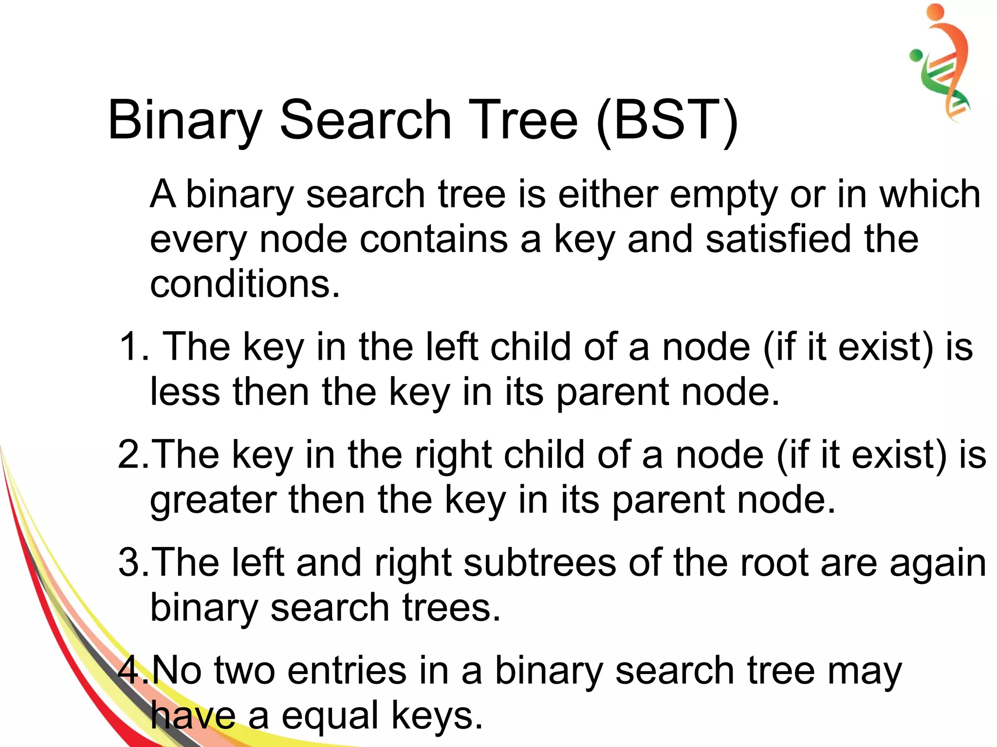 Binary Search Tree (BST)
A binary search tree is either empty or in which
every node contains a key and satisfied the
conditions.
1. The key in the left child of a node (if it exist) is
less then the key in its parent node.
2.The key in the right child of a node (if it exist) is
greater then the key in its parent node.
3.The left and right subtrees of the root are again
binary search trees.
4.No two entries in a binary search tree may
have a equal keys.
 