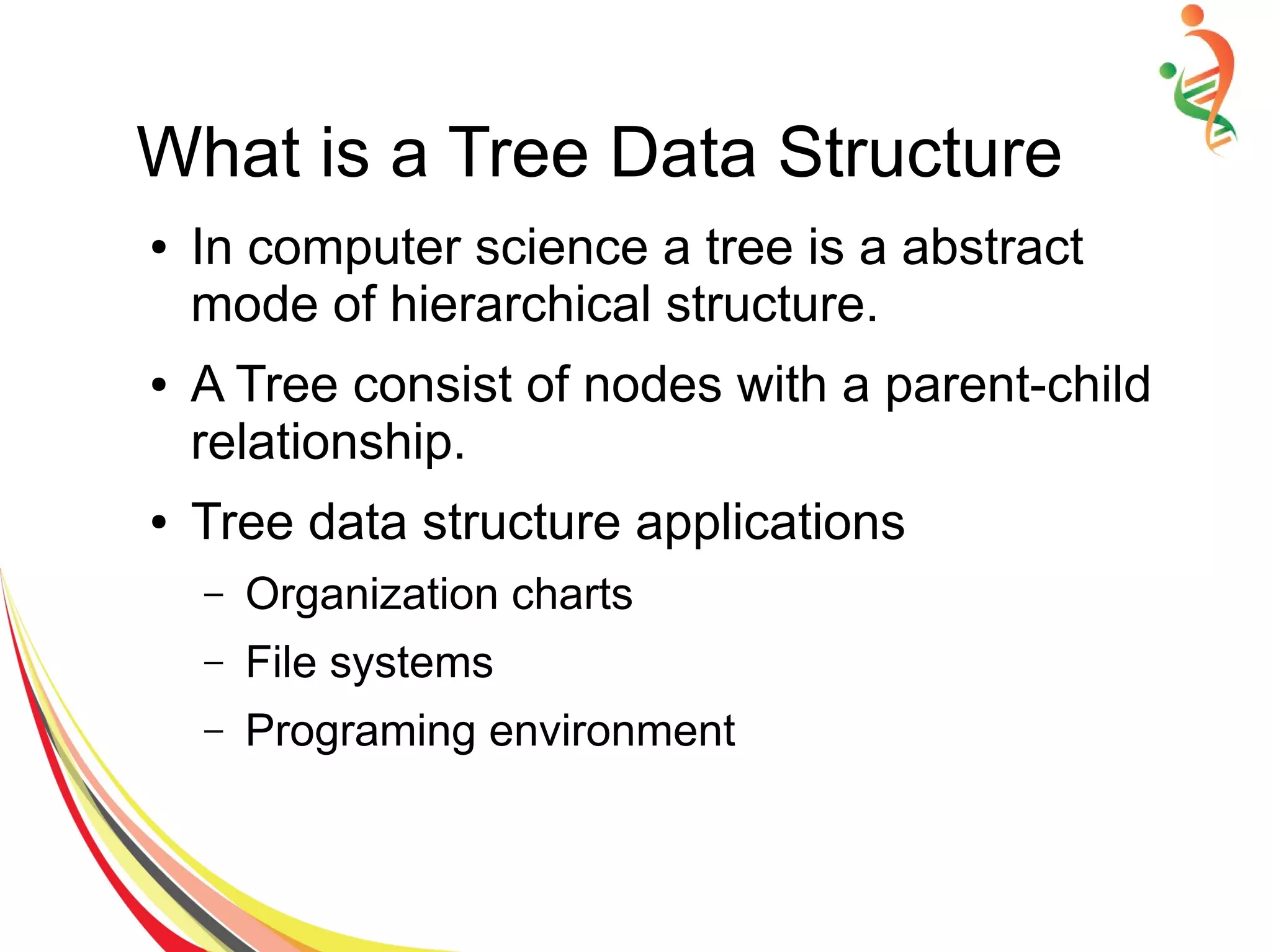 What is a Tree Data Structure
● In computer science a tree is a abstract
mode of hierarchical structure.
● A Tree consist of nodes with a parent-child
relationship.
● Tree data structure applications
– Organization charts
– File systems
– Programing environment
 