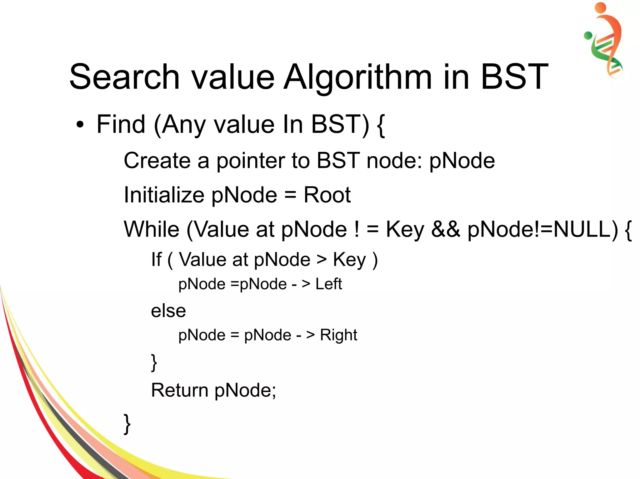 Search value Algorithm in BST
● Find (Any value In BST) {
Create a pointer to BST node: pNode
Initialize pNode = Root
While (Value at pNode ! = Key && pNode!=NULL) {
If ( Value at pNode > Key )
pNode =pNode - > Left
else
pNode = pNode - > Right
}
Return pNode;
}
 