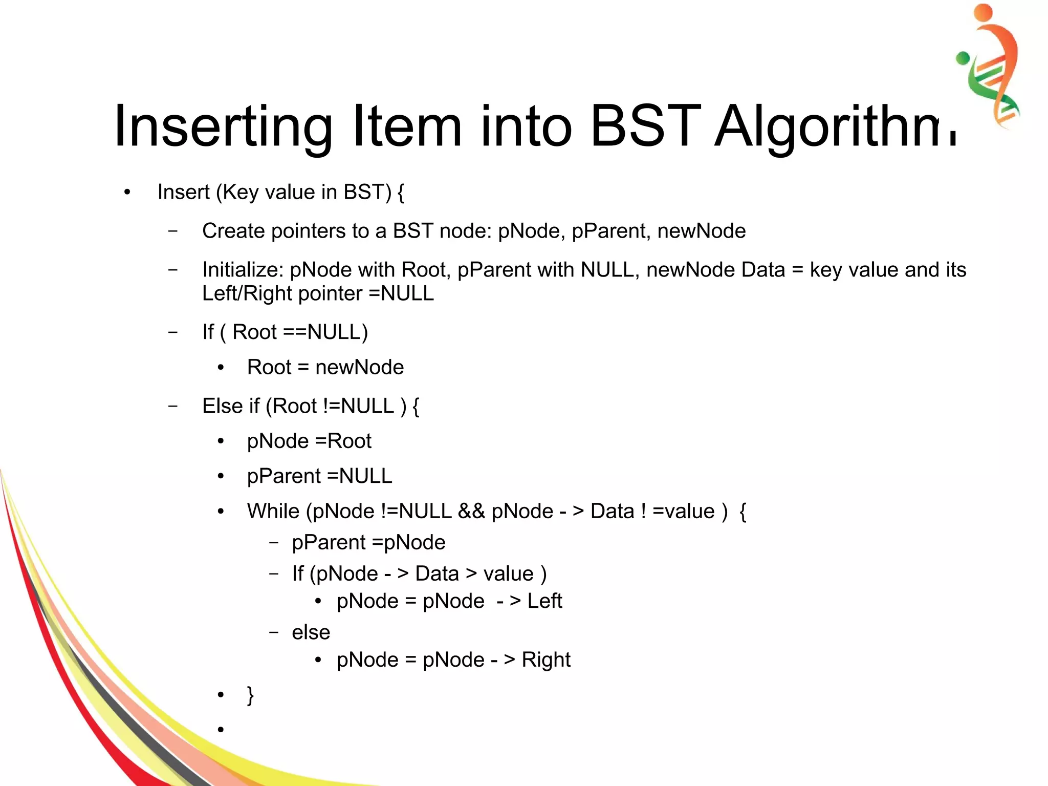 Inserting Item into BST Algorithm
● Insert (Key value in BST) {
– Create pointers to a BST node: pNode, pParent, newNode
– Initialize: pNode with Root, pParent with NULL, newNode Data = key value and its
Left/Right pointer =NULL
– If ( Root ==NULL)
● Root = newNode
– Else if (Root !=NULL ) {
● pNode =Root
● pParent =NULL
● While (pNode !=NULL && pNode - > Data ! =value ) {
– pParent =pNode
– If (pNode - > Data > value )
● pNode = pNode - > Left
– else
● pNode = pNode - > Right
● }
●
 