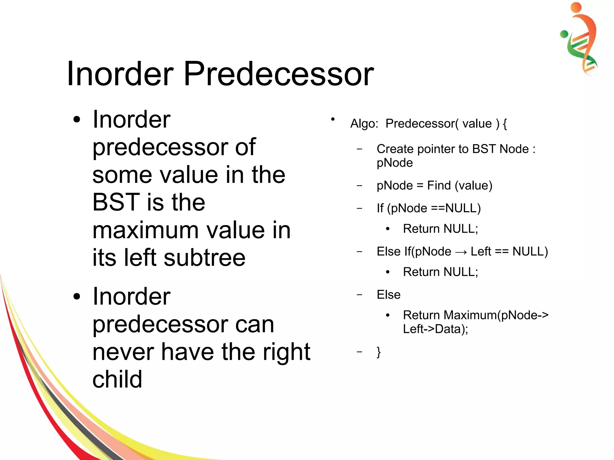 Inorder Predecessor
● Inorder
predecessor of
some value in the
BST is the
maximum value in
its left subtree
● Inorder
predecessor can
never have the right
child
●
Algo: Predecessor( value ) {
– Create pointer to BST Node :
pNode
– pNode = Find (value)
– If (pNode ==NULL)
● Return NULL;
– Else If(pNode → Left == NULL)
● Return NULL;
– Else
● Return Maximum(pNode->
Left->Data);
– }
 