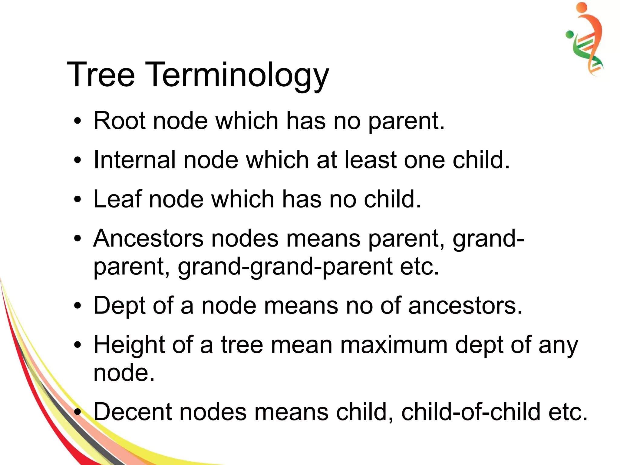 Tree Terminology
● Root node which has no parent.
● Internal node which at least one child.
● Leaf node which has no child.
● Ancestors nodes means parent, grand-
parent, grand-grand-parent etc.
● Dept of a node means no of ancestors.
● Height of a tree mean maximum dept of any
node.
● Decent nodes means child, child-of-child etc.
 