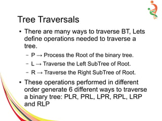 Tree Traversals
● There are many ways to traverse BT, Lets
define operations needed to traverse a
tree.
– P → Process the Root of the binary tree.
– L → Traverse the Left SubTree of Root.
– R → Traverse the Right SubTree of Root.
● These operations performed in different
order generate 6 different ways to traverse
a binary tree: PLR, PRL, LPR, RPL, LRP
and RLP
 
