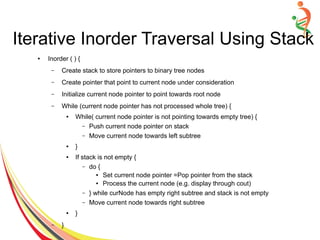 ● Inorder ( ) {
– Create stack to store pointers to binary tree nodes
– Create pointer that point to current node under consideration
– Initialize current node pointer to point towards root node
– While (current node pointer has not processed whole tree) {
● While( current node pointer is not pointing towards empty tree) {
– Push current node pointer on stack
– Move current node towards left subtree
● }
● If stack is not empty {
– do {
● Set current node pointer =Pop pointer from the stack
● Process the current node (e.g. display through cout)
– } while curNode has empty right subtree and stack is not empty
– Move current node towards right subtree
● }
– }
Iterative Inorder Traversal Using Stack
 