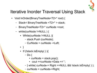Iterative Inorder Traversal Using Stack
● Void InOrder(BinaryTreeNode<T2>* root) {
– Stack< BinaryTreeNode <T2>* > stack;
– BinaryTreeNode<T2>* curNode =root;
– while(curNode !=NULL ) {
● While(curNode !=NULL ){
– stack.Push (curNode);
– CurNode = curNode ->Left;
● }
● If (!stack.IsEmpty( ) ){
– Do {
● curNode = stack.pop();
● cout <<curNode->Data <<' ';
– } while( curNode-> Right ==NULL && !stack.IsEmpty( ) );
– curNode = curNode->Right;
 