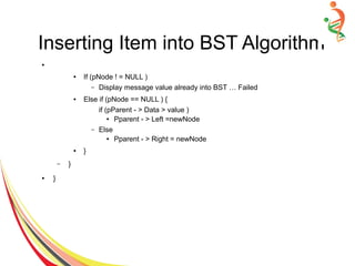 Inserting Item into BST Algorithm
●
● If (pNode ! = NULL )
– Display message value already into BST … Failed
● Else if (pNode == NULL ) {
if (pParent - > Data > value )
● Pparent - > Left =newNode
– Else
● Pparent - > Right = newNode
● }
– }
● }
 
