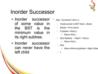 Inorder Successor
● Inorder successor
of some value in
the BST is the
minimum value in
its right subtree.
● Inorder successor
can never have the
left child
●
Algo: Successor( value ) {
– Create pointer to BST Node : pNode
– pNode = Find (value)
– If (pNode ==NULL)
● Return NULL;
– Else If(pNode → Right == NULL)
● Return NULL;
– Else
● Return Minimum(pNode-> Right->Data
– }
 