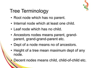 Tree Terminology
● Root node which has no parent.
● Internal node which at least one child.
● Leaf node which has no child.
● Ancestors nodes means parent, grand-
parent, grand-grand-parent etc.
● Dept of a node means no of ancestors.
● Height of a tree mean maximum dept of any
node.
● Decent nodes means child, child-of-child etc.
 