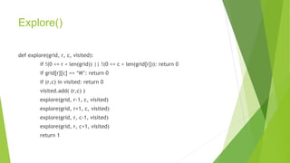 Explore()
def explore(grid, r, c, visited):
if !(0 <= r < len(grid)) || !(0 <= c < len(grid[r])): return 0
if grid[r][c] == ‘W’: return 0
if (r,c) in visited: return 0
visited.add( (r,c) )
explore(grid, r-1, c, visited)
explore(grid, r+1, c, visited)
explore(grid, r, c-1, visited)
explore(grid, r, c+1, visited)
return 1
 