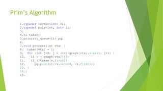 Prim’s Algorithm
1.typedef vector<int> vi;
2.typedef pair<int, int> ii;
3.
4.vi taken;
5.priority_queue<ii> pq;
6.
7.void process(int vtx) {
8. taken[vtx] = 1;
9. for (int j=0; j < (int)graph[vtx].size(); j++) {
10. ii v = graph[vtx][j];
11. if (!taken[v.first])
12. pq.push(ii(-v.second, -v.first));
13. }
14.}
15.
 