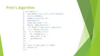 Prim’s Algorithm
1.int main() {
2. ios_base::sync_with_stdio(false);
3. cin.tie(NULL);
4. taken.assign(V, 0);
5. process(0);
6. long mst_cost = 0;
7. while (!pq.empty()) {
8. ii front = pq.top(); pq.pop();
9. u = -front.second;
10. w = -front.first;
11. if (!taken[u]) {
12. mst_cost += w;
13. process(u);
14. }
15. }
16. cout << mst_cost << endl;
17. return 0;
18.}
 