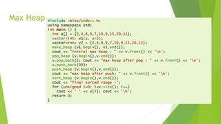 Max Heap #include <bits/stdc++.h>
using namespace std;
int main () {
int a[] = {2,4,8,9,7,10,9,15,20,13};
vector<int> v1(a, a+5);
vector<int> v2 = {2,4,8,9,7,10,9,15,20,13};
make_heap (v1.begin(), v1.end());
cout << "initial max heap : " << v.front() << 'n’;
pop_heap (v.begin(),v.end());
v.pop_back(); cout << "max heap after pop : " << v.front() << 'n’;
v.push_back(99);
push_heap (v.begin(),v.end());
cout << "max heap after push: " << v.front() << 'n’;
sort_heap (v.begin(),v.end());
cout << "final sorted range :";
for (unsigned i=0; i<v.size(); i++)
cout << ' ' << v[i]; cout << 'n’;
return 0;
}
 